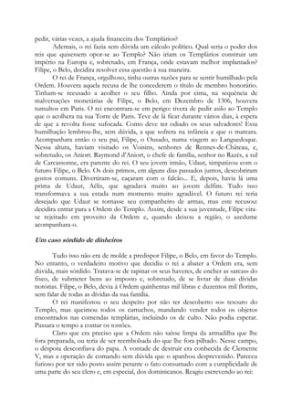 pedir, várias vezes, a ajuda financeira dos Templários?
Ademais, o rei fazia sem dúvida um cálculo político. Qual seria o poder dos
reis que quisessem opor-se ao Templo? Não iriam os Templários construir um
império na Europa e, sobretudo, em França, onde estavam melhor implantados?
Filipe, o Belo, decidira resolver essa questão à sua maneira.
O rei de França, orgulhoso, tinha outras razões para se sentir humilhado pela
Ordem. Houvera aquela recusa de lhe concederem o título de membro honorário.
Tinham-se recusado a acolher o seu filho. Ainda por cima, na sequência de
malversações monetárias de Filipe, o Belo, em Dezembro de 1306, houvera
tumultos em Paris. O rei encontrara-se em perigo: tivera de pedir asilo ao Templo
que o acolhera na sua Torre de Paris. Teve de lá ficar durante vários dias, à espera
de que a revolta fosse sufocada. Como deve ter odiado os seus salvadores! Essa
humilhação lembrou-lhe, sem dúvida, a que sofrera na infância e que o marcara.
Acompanhara então o seu pai, Filipe, o Ousado, numa viagem ao Languedoque.
Nessa altura, haviam visitado os Voisins, senhores de Rennes-de-Château, e,
sobretudo, os Aniort. Raymond d'Aniort, o chefe de família, senhor no Razès, a sul
de Carcassonne, era parente do rei. O seu jovem irmão, Udaut, simpatizou com o
futuro Filipe, o Belo. Os dois primos, em alguns dias passados juntos, descobriram
gostos comuns. Divertiram-se, caçaram com o falcão... E, depois, havia lá uma
prima de Udaut, Aélis, que agradava muito ao jovem delfim. Tudo isso
transformava a sua estada num momento muito agradável. O futuro rei teria
desejado que Udaut se tornasse seu companheiro de armas, mas este recusou:
decidira entrar para a Ordem do Templo. Assim, desde a sua juventude, Filipe virase rejeitado em proveito da Ordem e, quando deixou a região, o azedume
acompanhara-o.

Um caso sórdido de dinheiros
Tudo isso não era de molde a predispor Filipe, o Belo, em favor do Templo.
No entanto, o verdadeiro motivo que decidiu o rei a abater a Ordem era, sem
dúvida, mais sórdido. Tratava-se de rapinar os seus haveres, de encher as «arcas» do
fisco, de submeter bens ao imposto e, sobretudo, de se livrar de duas dívidas
notórias. Filipe, o Belo, devia à Ordem quinhentas mil libras e duzentos mil florins,
sem falar de todas as dívidas da sua família.
O rei manifestou o seu despeito por não ter descoberto «o» tesouro do
Templo, mas queimou todos os cartuchos, mandando vender todos os objetos
encontrados nas comendas templárias, incluindo os de culto. Não podia esperar.
Passara o tempo a contar os tostões.
Claro que era preciso que a Ordem não saísse limpa da armadilha que lhe
fora preparada, ou teria de ser reembolsada do que lhe fora pilhado. Nesse campo,
o déspota desconfiava do papa. A vontade de destruir era conhecida de Clemente
V, mas a operação de comando sem dúvida que o apanhou desprevenido. Pareceu
furioso por ter sido posto assim perante o fato consumado com a cumplicidade de
uma parte do seu clero e, em especial, dos dominicanos. Reagiu escrevendo ao rei:

 
