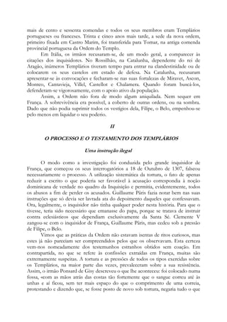 mais de cento e sessenta comendas e todos os seus membros eram Templários
portugueses ou franceses. Trinta e cinco anos mais tarde, a sede da nova ordem,
primeiro fixada em Castro Marim, foi transferida para Tomar, na antiga comenda
provincial portuguesa da Ordem do Templo.
Em Itália, os irmãos recusaram-se, de um modo geral, a comparecer às
citações dos inquisidores. No Rossilhão, na Catalunha, dependente do rei de
Aragão, inúmeros Templários tiveram tempo para entrar na clandestinidade ou de
colocarem os seus castelos em estado de defesa. Na Catalunha, recusaram
apresentar-se às convocações e fecharam-se nas suas fortalezas de Miravet, Ascon,
Montco, Cantavieja, Villel, Castellot e Chalamera. Quando foram buscá-los,
defenderam-se vigorosamente, com o apoio ativo da população.
Assim, a Ordem não fora de modo algum aniquilada. Nem sequer em
França. A sobrevivência era possível, a coberto de outras ordens, ou na sombra.
Dado que não podia suprimir todos os vestígios dela, Filipe, o Belo, empenhou-se
pelo menos em liquidar o seu poderio.

II
O PROCESSO E O TESTAMENTO DOS TEMPLÁRIOS
Uma instrução ilegal
O modo como a investigação foi conduzida pelo grande inquisidor de
França, que começou os seus interrogatórios a 18 de Outubro de 1307, falseou
necessariamente o processo. A utilização sistemática da tortura, o fato de apenas
reduzir a escrito o que poderia ser favorável à acusação correspondia à noção
dominicana de verdade no quadro da Inquisição e permitia, evidentemente, todos
os abusos a fim de perder os acusados. Guillaume Pâris fazia notar bem nas suas
instruções que só devia ser lavrada ata do depoimento daqueles que confessavam.
Ora, legalmente, o inquisidor não tinha qualquer poder nesta história. Para que o
tivesse, teria sido necessário que emanasse do papa, porque se tratava de instruir
contra eclesiásticos que dependiam exclusivamente da Santa Sé. Clemente V
zangou-se com o inquisidor de França, Guillaume Pâris, mas cedeu sob a pressão
de Filipe, o Belo.
Vimos que as práticas da Ordem não estavam isentas de ritos curiosos, mas
estes já não pareciam ser compreendidos pelos que os observavam. Esta certeza
vem-nos nomeadamente dos testemunhos estranhos obtidos sem coação. Em
contrapartida, no que se refere às confissões extraídas em França, muitas são
extremamente suspeitas. A tortura e as pressões de todos os tipos exercidas sobre
os Templários, na maior parte das vezes, prevaleceram sobre a sua resistência.
Assim, o irmão Ponsard de Gisy descreveu o que lhe aconteceu: foi colocado numa
fossa, «com as mãos atrás das costas tão fortemente que o sangue correu até às
unhas e aí ficou, sem ter mais espaço do que o comprimento de uma correia,
protestando e dizendo que, se fosse posto de novo sob tortura, negaria tudo o que

 