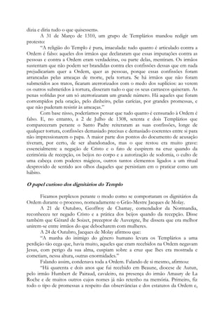 dizia e diria tudo o que quisessem».
A 31 de Março de 1310, um grupo de Templários mandou redigir um
protesto:
“A religião do Templo é pura, imaculada: tudo quanto é articulado contra a
Ordem é falso: aqueles dos irmãos que declararam que essas imputações contra as
pessoas e contra a Ordem eram verdadeiras, ou parte delas, mentiram. Os irmãos
sustentam que não podem ser brandidas contra eles confissões dessas que em nada
prejudicariam quer a Ordem, quer as pessoas, porque essas confissões foram
arrancadas pelas ameaças de morte, pela tortura. Se há irmãos que não foram
submetidos aos tratos, ficaram aterrorizados com o medo dos suplícios: ao verem
os outros submetidos à tortura, disseram tudo o que os seus carrascos quiseram. As
penas sofridas por um só aterrorizaram um grande número. Há aqueles que foram
corrompidos pela oração, pelo dinheiro, pelas carícias, por grandes promessas, e
que não puderam resistir às ameaças.”
Com base nisso, poderíamos pensar que tudo quanto é censurado à Ordem é
falso. E, no entanto, a 2 de Julho de 1308, setenta e dois Templários que
compareceram perante o Santo Padre reiteraram as suas confissões, longe de
qualquer tortura, confissões demasiado precisas e demasiado coerentes entre si para
não impressionarem o papa. A maior parte dos pontos do documento de acusação
tiveram, por certo, de ser abandonados, mas o que restou era muito grave:
essencialmente a negação de Cristo e o fato de cuspirem na cruz quando da
cerimônia de recepção, os beijos no corpo e a autorização de sodomia, o culto de
uma cabeça com poderes mágicos, outros tantos elementos ligados a um ritual
desprovido de sentido aos olhos daqueles que persistiam em o praticar como um
hábito.

O papel curioso dos dignitários do Templo
Ficamos perplexos perante o modo como se comportaram os dignitários da
Ordem durante o processo, nomeadamente o Grão-Mestre Jacques de Molay.
A 21 de Outubro, Geoffroy de Chamay, comendador da Normandia,
reconheceu ter negado Cristo e a prática dos beijos quando da recepção. Disse
também que Gérard de Soizet, preceptor de Auvergne, lhe dissera que era melhor
unirem-se entre irmãos do que debocharem com mulheres.
A 24 de Outubro, Jacques de Molay afirmou que:
“A manha do inimigo do gênero humano levara os Templários a uma
perdição tão cega que, havia muito, aqueles que eram recebidos na Ordem negavam
Jesus, com perigo da sua alma, cuspiam sobre a cruz que lhes era mostrada e
cometiam, nessa altura, outras enormidades.”
Falando assim, condenava toda a Ordem. Falando de si mesmo, afirmou:
“Há quarenta e dois anos que fui recebido em Beaune, diocese de Autun,
pelo irmão Humbert de Pairaud, cavaleiro, na presença do irmão Amaury de La
Roche e de muitos outros cujos nomes já não retenho na memória. Primeiro, fiz
todo o tipo de promessas a respeito das observâncias e dos estatutos da Ordem e,

 