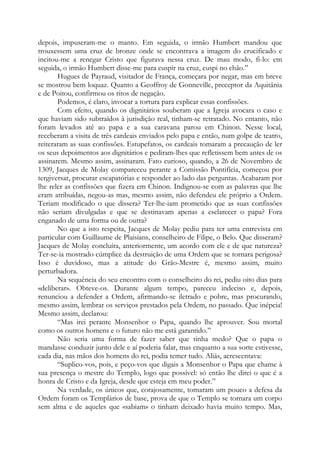 depois, impuseram-me o manto. Em seguida, o irmão Humbert mandou que
trouxessem uma cruz de bronze onde se encontrava a imagem do crucificado e
incitou-me a renegar Cristo que figurava nessa cruz. De mau modo, fi-lo: em
seguida, o irmão Humbert disse-me para cuspir na cruz, cuspi no chão.”
Hugues de Payraud, visitador de França, começara por negar, mas em breve
se mostrou bem loquaz. Quanto a Geoffroy de Gonneville, preceptor da Aquitânia
e de Poitou, confirmou os ritos de negação.
Podemos, é claro, invocar a tortura para explicar essas confissões.
Com efeito, quando os dignitários souberam que a Igreja avocara o caso e
que haviam sido subtraídos à jurisdição real, tinham-se retratado. No entanto, não
foram levados até ao papa e a sua caravana parou em Chinon. Nesse local,
receberam a visita de três cardeais enviados pelo papa e então, num golpe de teatro,
reiteraram as suas confissões. Estupefatos, os cardeais tomaram a precaução de ler
os seus depoimentos aos dignitários e pediram-lhes que refletissem bem antes de os
assinarem. Mesmo assim, assinaram. Fato curioso, quando, a 26 de Novembro de
1309, Jacques de Molay compareceu perante a Comissão Pontifícia, começou por
tergiversar, procurar escapatórias e responder ao lado das perguntas. Acabaram por
lhe reler as confissões que fizera em Chinon. Indignou-se com as palavras que lhe
eram atribuídas, negou-as mas, mesmo assim, não defendeu ele próprio a Ordem.
Teriam modificado o que dissera? Ter-lhe-iam prometido que as suas confissões
não seriam divulgadas e que se destinavam apenas a esclarecer o papa? Fora
enganado de uma forma ou de outra?
No que a isto respeita, Jacques de Molay pediu para ter uma entrevista em
particular com Guillaume de Plaisians, conselheiro de Filipe, o Belo. Que disseram?
Jacques de Molay concluíra, anteriormente, um acordo com ele e de que natureza?
Ter-se-ia mostrado cúmplice da destruição de uma Ordem que se tornara perigosa?
Isso é duvidoso, mas a atitude do Grão-Mestre é, mesmo assim, muito
perturbadora.
Na sequência do seu encontro com o conselheiro do rei, pediu oito dias para
«deliberar». Obteve-os. Durante algum tempo, pareceu indeciso e, depois,
renunciou a defender a Ordem, afirmando-se iletrado e pobre, mas procurando,
mesmo assim, lembrar os serviços prestados pela Ordem, no passado. Que inépcia!
Mesmo assim, declarou:
“Mas irei perante Monsenhor o Papa, quando lhe aprouver. Sou mortal
como os outros homens e o futuro não me está garantido.”
Não seria uma forma de fazer saber que tinha medo? Que o papa o
mandasse conduzir junto dele e aí poderia falar, mas enquanto a sua sorte estivesse,
cada dia, nas mãos dos homens do rei, podia temer tudo. Aliás, acrescentava:
“Suplico-vos, pois, e peço-vos que digais a Monsenhor o Papa que chame à
sua presença o mestre do Templo, logo que possível: só então lhe direi o que é a
honra de Cristo e da Igreja, desde que esteja em meu poder.”
Na verdade, os únicos que, corajosamente, tomaram um pouco a defesa da
Ordem foram os Templários de base, prova de que o Templo se tornara um corpo
sem alma e de aqueles que «sabiam» o tinham deixado havia muito tempo. Mas,

 