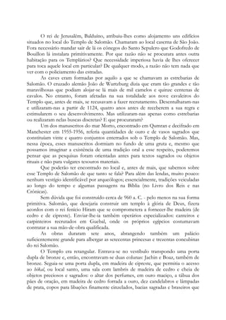 O rei de Jerusalém, Balduíno, atribuiu-lhes como alojamento uns edifícios
situados no local do Templo de Salomão. Chamaram ao local caserna de São João.
Fora necessário mandar sair de lá os cônegos do Santo Sepulcro que Godofredo de
Bouillon lá instalara primitivamente. Por que razão não se procurara antes outra
habitação para os Templários? Que necessidade imperiosa havia de lhes oferecer
para toca aquele local em particular? De qualquer modo, a razão não tem nada que
ver com o policiamento das estradas.
As caves eram formadas por aquilo a que se chamavam as estrebarias de
Salomão. O cruzado alemão João de Wurtzburg dizia que eram tão grandes e tão
maravilhosas que podiam alojar-se lá mais de mil camelos e quinze centenas de
cavalos. No entanto, foram afetadas na sua totalidade aos nove cavaleiros do
Templo que, antes de mais, se recusavam a fazer recrutamento. Desentulharam-nas
e utilizaram-nas a partir de 1124, quatro anos antes de receberem a sua regra e
estimularem o seu desenvolvimento. Mas utilizaram-nas apenas como estrebarias
ou realizaram nelas buscas discretas? E que procuraram?
Um dos manuscritos do mar Morto, encontrado em Qumran e decifrado em
Manchester em 1955-1956, referia quantidades de ouro e de vasos sagrados que
constituíam vinte e quatro conjuntos enterrados sob o Templo de Salomão. Mas,
nessa época, esses manuscritos dormiam no fundo de uma gruta e, mesmo que
possamos imaginar a existência de uma tradição oral a esse respeito, poderemos
pensar que as pesquisas foram orientadas antes para textos sagrados ou objetos
rituais e não para vulgares tesouros materiais.
Que poderão ter encontrado no local e, antes de mais, que sabemos sobre
esse Templo de Salomão de que tanto se fala? Para além das lendas, muito pouco:
nenhum vestígio identificável por arqueólogos; essencialmente, tradições veiculadas
ao longo do tempo e algumas passagens na Bíblia (no Livro dos Reis e nas
Crônicas).
Sem dúvida que foi construído cerca de 960 a. C. - pelo menos na sua forma
primitiva. Salomão, que desejaria construir um templo à glória de Deus, fizera
acordos com o rei fenício Hiram que se comprometera a fornecer-lhe madeira (de
cedro e de cipreste). Enviar-lhe-ia também operários especializados: canteiros e
carpinteiros recrutados em Guebal, onde os próprios egípcios costumavam
contratar a sua mão-de-obra qualificada.
As obras duraram sete anos, abrangendo também um palácio
suficientemente grande para albergar as setecentas princesas e trezentas concubinas
do rei Salomão.
O Templo era retangular. Entrava-se no vestíbulo transpondo uma porta
dupla de bronze e, então, encontravam-se duas colunas: Jachin e Boaz, também de
bronze. Seguia-se uma porta dupla, em madeira de cipreste, que permitia o acesso
ao hékal, ou local santo, uma sala com lambris de madeira de cedro e cheia de
objetos preciosos e sagrados: o altar dos perfumes, em ouro maciço, a tábua dos
pães de oração, em madeira de cedro forrada a ouro, dez candelabros e lâmpadas
de prata, copos para libações finamente cinzelados, bacias sagradas e braseiros que

 