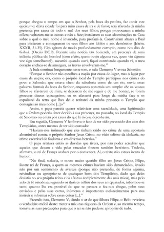 porque chegou o tempo em que o Senhor, pela boca do profeta, faz ouvir este
queixume: «Esta cidade foi para mim causa de ira e de furor; será afastada da minha
presença por causa de todo o mal dos seus filhos; porque provocaram a minha
cólera; voltaram-me as costas e não a face; instalaram as suas abominações na Casa
sobre a qual o meu nome é invocado, para profaná-la. Construíram altares a Baal
para iniciarem e consagrarem os seus filhos aos ídolos e aos demônios» (Jérém.
XXXII, 31-35). Eles agiram de modo profundamente corrupto, como nos dias de
Gabaá. (Oseias DC.9). Perante uma notícia tão horrenda, em presença de uma
infâmia pública tão horrível (com efeito, quem ouviu alguma vez, quem viu alguma
vez algo semelhante?), sucumbi quando ouvi, fiquei contristado quando vi, o meu
coração encheu-se de amargura, as trevas envolveram-me.”
A bula continua longamente neste tom, e nela Clemente V evoca Salomão:
“Porque o Senhor não escolheu a nação por causa do lugar, mas o lugar por
causa da nação; ora, como o próprio local do Templo participou nos crimes do
povo e Salomão, que estava cheio da sabedoria como de um rio, ouviu estas
palavras formais da boca do Senhor, enquanto construía um templo: «Se os vossos
filhos se afastarem de mim, se deixarem de me seguir e de me honrar, se forem
procurar deuses estrangeiros, eu os afastarei para longe da minha face e os
expulsarei da terra que lhes dei e retirarei da minha presença o Templo que
consagrei ao meu nome [...].»”
Assim, o papa parecia querer relativizar uma sacralidade, uma legitimação
que a Ordem poderia deter devido à sua presença, no passado, no local do Templo
de Salomão ou então por causa do que lá tivesse descoberto.
Em seguida, Clemente V lembrava o fato de ter sido prevenido dos atos dos
Templários, antes mesmo de ter sido coroado:
“Haviam-nos insinuado que eles tinham caído no crime de uma apostasia
abominável contra o próprio Senhor Jesus Cristo, no vício odioso da idolatria, no
crime execrável de Sodoma e em diversas heresias.”
O papa relatava então as dúvidas que tivera, por não poder acreditar que
aqueles que davam a vida pelas cruzadas fossem também heréticos. Todavia,
afirmava, o rei de França acabara por o convencer. Aí, o texto não estava isento de
humor:
“No final, todavia, o nosso muito querido filho em Jesus Cristo, Filipe,
ilustre rei de França, a quem os mesmos crimes haviam sido denunciados, levado
não por um sentimento de avareza (porque não pretendia, de forma alguma,
reivindicar ou apropriar-se de quaisquer bens dos Templários, dado que deles
desistiu no seu próprio reino e os afastou completamente das suas mãos), mas pelo
zelo da fé ortodoxa, seguindo os ilustres trilhos dos seus antepassados, informou-se
tanto quanto lhe era possível do que se passara e fez-nos chegar, pelos seus
enviados e pelas suas cartas, inúmeros e importantes esclarecimentos para nos
instruir e informar sobre essas coisas [...].”
Fazendo isto, Clemente V, dando o ar de que ilibava Filipe, o Belo, revelava
o verdadeiro móbil deste: meter a mão nas riquezas da Ordem e, ao mesmo tempo,
tomava as suas precauções para que o rei se não pudesse apropriar de tudo.

 
