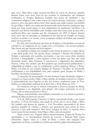 para viver. Além disso, exigiu sessenta mil libras de custos do processo, quando,
durante todos esses anos, fora ele que recebera os rendimentos dos domínios
confiscados ao Templo. Reclamou também dois terços do mobiliário e dos
ornamentos religiosos mas o que retirou foi escasso porque, entretanto, o papa já
pusera a salvo uma parte desses bens. Para aqueles que ainda estejam convencidos
de que Filipe, o Belo, era totalmente desinteressado nesta história, lembremos que,
ainda por cima, nunca pagou os dois empréstimos de quinhentas mil libras e de
duzentos mil florins concedidos pelo Templo, nem uma outra soma de duas mil e
quinhentas libras que mandara que lhe entregassem em 1297. E depois, durante
cinco anos, não só arrecadara os rendimentos dos imóveis do Templo em França,
recebera as rendas e os censos, como recuperara créditos da Ordem que mandara
pagar em seu proveito.
Por fim, para beneficiarem dos bens do Templo, os Hospitalários tiveram de
submeter-se às exigências do rei e pagar, isto é, esvaziaram o seu tesouro próprio.
Não foram eles que fizeram um bom negócio.
Ao suprimir a Ordem sem qualquer outra forma de processo, o papa salvara
o que ainda podia sê-lo. Na mesma altura, entregava o destino dos homens do
Templo à apreciação dos concílios provinciais, o que teve como efeito imediato
devolver a tranquilidade a todos quantos viviam em países que lhes não eram
demasiado hostis. Aliás, Clemente V reservava-se o julgamento dos dignitários.
Enviou a Paris três cardeais que lhes pediram que confessassem publicamente a
indignidade da Ordem e que os condenaram a prisão perpétua. Perante a NotreDame, em cima de um estrado, Hughes de Payraud e Geoffroy de Gonneville
confirmaram a sua culpabilidade mas, para surpresa geral, Jacques de Molay e
Geoffroy de Chamay retrataram-se.
A cerimônia foi interrompida. Os dois homens foram declarados relapsos e
entregues ao braço secular. Filipe, o Belo, decidiu, de imediato executá-los. Ergueuse apressadamente uma fogueira na ilha dos Javiaux, atualmente praça do VertGalant, na extremidade ocidental da ile de la Cité, a 18 de Março de 1314.
No momento em que as chamas começaram a elevar-se, Jacques de Molay,
que recuperara a sua dignidade, teria gritado: «Os corpos pertencem ao rei de
França, mas as almas pertencem a Deus.»
Depois, teria proferido uma maldição, intimando os seus carrascos perante o
tribunal de Deus no prazo de um ano.
A 21 de Abril seguinte, Clemente V falecia, sem dúvida devido a um cancro
do piloro. A 29 de Novembro, uma queda de cavalo, diz-se, levou Filipe, o Belo.
Na verdade, caiu doente de repente, a 4 de Novembro, queixando-se de dores
gástricas seguidas de vômitos e diarreia, que precederam uma secura de boca,
anorexia e uma sede insaciável. Não havia vestígios de febre. O mistério dessa
morte nunca foi desvendado. Teria Filipe, o Belo, sido envenenado?
Nesse mesmo ano, Nogaret faleceu misteriosamente, Esquin de Florian foi
apunhalado, e os denunciadores Gérard de Laverna e Bernard Palet foram
enforcados. Alguns viram aí o dedo de Deus e outros uma vingança bem
organizada: um braço escondido na sombra que desferia golpes metodicamente.

 