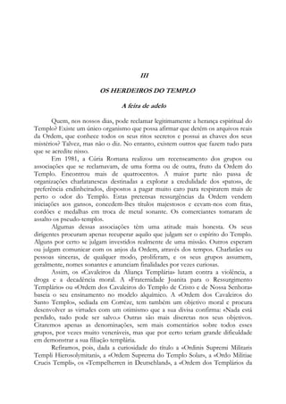 III
OS HERDEIROS DO TEMPLO
A feira de adelo
Quem, nos nossos dias, pode reclamar legitimamente a herança espiritual do
Templo? Existe um único organismo que possa afirmar que detém os arquivos reais
da Ordem, que conhece todos os seus ritos secretos e possui as chaves dos seus
mistérios? Talvez, mas não o diz. No entanto, existem outros que fazem tudo para
que se acredite nisso.
Em 1981, a Cúria Romana realizou um recenseamento dos grupos ou
associações que se reclamavam, de uma forma ou de outra, fruto da Ordem do
Templo. Encontrou mais de quatrocentos. A maior parte não passa de
organizações charlatanescas destinadas a explorar a credulidade dos «patos», de
preferência endinheirados, dispostos a pagar muito caro para respirarem mais de
perto o odor do Templo. Estas pretensas ressurgências da Ordem vendem
iniciações aos gansos, concedem-lhes títulos majestosos e cevam-nos com fitas,
cordões e medalhas em troca de metal sonante. Os comerciantes tomaram de
assalto os pseudo-templos.
Algumas dessas associações têm uma atitude mais honesta. Os seus
dirigentes procuram apenas recuperar aquilo que julgam ser o espírito do Templo.
Alguns por certo se julgam investidos realmente de uma missão. Outros esperam
ou julgam comunicar com os anjos da Ordem, através dos tempos. Charlatães ou
pessoas sinceras, de qualquer modo, proliferam, e os seus grupos assumem,
geralmente, nomes sonantes e anunciam finalidades por vezes curiosas.
Assim, os «Cavaleiros da Aliança Templária» lutam contra a violência, a
droga e a decadência moral. A «Fraternidade Joanita para o Ressurgimento
Templário» ou «Ordem dos Cavaleiros do Templo de Cristo e de Nossa Senhora»
baseia o seu ensinamento no modelo alquímico. A «Ordem dos Cavaleiros do
Santo Templo», sediada em Corrèze, tem também um objetivo moral e procura
desenvolver as virtudes com um otimismo que a sua divisa confirma: «Nada está
perdido, tudo pode ser salvo.» Outras são mais discretas nos seus objetivos.
Citaremos apenas as denominações, sem mais comentários sobre todos esses
grupos, por vezes muito veneráveis, mas que por certo teriam grande dificuldade
em demonstrar a sua filiação templária.
Refiramos, pois, dada a curiosidade do título a «Ordinis Supremi Militaris
Templi Hierosolymitani», a «Ordem Suprema do Templo Solar», a «Ordo Militiae
Crucis Templi», os «Tempelherren in Deutschland», a «Ordem dos Templários da

 
