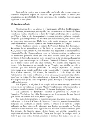 Isto poderia explicar que tenham sido confiscadas tão poucas coisas nas
comendas templárias, depois da detenção. De qualquer modo, as razões para
acreditarmos na possibilidade de uma transmissão são múltiplas. Convém, agora,
seguirmos as suas pistas.

Os herdeiros oficiais
O primeiro a dever ser referido é, evidentemente, a Ordem dos Hospitalários
de São João de Jerusalém que, em seguida, viria a converter-se em Ordem de Malta.
Foi ela que recebeu oficialmente os bens do Templo, em França, isto é, aqueles de
que Filipe, o Belo, se não tinha apoderado. A maior parte das capelas ou comendas
templárias que ainda podemos ver passaram para as suas mãos e, aliás, muitas vezes
as renovaram extensamente. Dado isto, seria muito espantoso que tivessem
recolhido também a herança espiritual e os diversos segredos do Templo.
Outros herdeiros oficiais: as ordens da Península Ibérica. Em Portugal, os
Templários foram absolvidos e o rei D. Dinis, o Lavrador, enviou ao papa João
XXII, sucessor de Clemente V, dois emissários para negociarem o renascimento da
Ordem do Templo. Obteve ganho de causa e a Ordem ressuscitou ou, pelo menos,
os Templários puderam entrar para uma nova ordem criada para eles, a dos
cavaleiros de Cristo. Recuperaram todos os seus bens e, daí em diante, obedeceram
à mesma regra monástica que os cavaleiros da Ordem de Calatrava. Continuaram a
usar o manto branco com uma cruz vermelha. No entanto, uma pequena cruz
branca vinha inscrever-se no coração da do Templo, sem dúvida para dar a
entender que este renascia purificado. Os antigos dignitários do Templo
conservaram a sua posição na Ordem assim reconstituída. O primeiro Grão-Mestre
desta Ordem renovada, Gil Martins, foi investido a 15 de Março de 1319.
Retomaram a luta contra os Mouros e, nessa atividade, conquistaram importantes
territórios em África. Em breve dominaram as águas de Portugal e até mais além.
Não esqueçamos que foi sob o seu pavilhão que D. Henrique, o Navegador, iniciou
os Descobrimentos.
Em Espanha, o rei Jaime II de Aragão realizou uma operação semelhante
com a criação da Ordem de Montesa. Alguns Templários não tinham esperado e já
se haviam juntado às ordens de Calatrava, Alcântara e Santiago de Espada.
Na Alemanha, os Templários fundiram-se geralmente na Ordem dos
Cavaleiros Teutônicos. Em Itália, laicizaram-se nas fraternidades da sede Santa à
qual parece ter aderido, mais tarde, Dante Alighieri.
No meio deste ramalhete, as mais interessantes são, sem a menor dúvida, as
ordens dos cavaleiros de Cristo e de Montesa. Com efeito, constituíram entidades
completas que acolhiam, ao mesmo tempo, os irmãos e os bens do Templo,
incluindo um bom número de refugiados que haviam atravessado os Pirenéus.
Entre todos esses homens, havia dignitários que deveriam conhecer uma boa parte
dos segredos do Templo. Alguns destes foram, sem dúvida, escondidos na
arquitetura misteriosa da fortaleza de Tomar, em Portugal. De qualquer modo, é
notável que essas ordens tenham assumido o domínio dos mares e que as suas

 