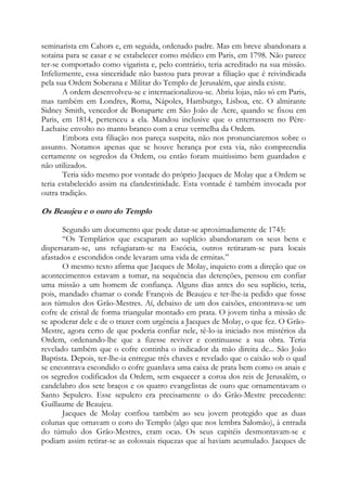 seminarista em Cahors e, em seguida, ordenado padre. Mas em breve abandonara a
sotaina para se casar e se estabelecer como médico em Paris, em 1798. Não parece
ter-se comportado como vigarista e, pelo contrário, teria acreditado na sua missão.
Infelizmente, essa sinceridade não bastou para provar a filiação que é reivindicada
pela sua Ordem Soberana e Militar do Templo de Jerusalém, que ainda existe.
A ordem desenvolveu-se e internacionalizou-se. Abriu lojas, não só em Paris,
mas também em Londres, Roma, Nápoles, Hamburgo, Lisboa, etc. O almirante
Sidney Smith, vencedor de Bonaparte em São João de Acre, quando se fixou em
Paris, em 1814, pertenceu a ela. Mandou inclusive que o enterrassem no PèreLachaise envolto no manto branco com a cruz vermelha da Ordem.
Embora esta filiação nos pareça suspeita, não nos pronunciaremos sobre o
assunto. Notamos apenas que se houve herança por esta via, não compreendia
certamente os segredos da Ordem, ou então foram muitíssimo bem guardados e
não utilizados.
Teria sido mesmo por vontade do próprio Jacques de Molay que a Ordem se
teria estabelecido assim na clandestinidade. Esta vontade é também invocada por
outra tradição.

Os Beaujeu e o ouro do Templo
Segundo um documento que pode datar-se aproximadamente de 1745:
“Os Templários que escaparam ao suplício abandonaram os seus bens e
dispersaram-se, uns refugiaram-se na Escócia, outros retiraram-se para locais
afastados e escondidos onde levaram uma vida de ermitas.”
O mesmo texto afirma que Jacques de Molay, inquieto com a direção que os
acontecimentos estavam a tomar, na sequência das detenções, pensou em confiar
uma missão a um homem de confiança. Alguns dias antes do seu suplício, teria,
pois, mandado chamar o conde François de Beaujeu e ter-lhe-ia pedido que fosse
aos túmulos dos Grão-Mestres. Aí, debaixo de um dos caixões, encontrava-se um
cofre de cristal de forma triangular montado em prata. O jovem tinha a missão de
se apoderar dele e de o trazer com urgência a Jacques de Molay, o que fez. O GrãoMestre, agora certo de que poderia confiar nele, tê-lo-ia iniciado nos mistérios da
Ordem, ordenando-lhe que a fizesse reviver e continuasse a sua obra. Teria
revelado também que o cofre continha o indicador da mão direita de... São João
Baptista. Depois, ter-lhe-ia entregue três chaves e revelado que o caixão sob o qual
se encontrava escondido o cofre guardava uma caixa de prata bem como os anais e
os segredos codificados da Ordem, sem esquecer a coroa dos reis de Jerusalém, o
candelabro dos sete braços e os quatro evangelistas de ouro que ornamentavam o
Santo Sepulcro. Esse sepulcro era precisamente o do Grão-Mestre precedente:
Guillaume de Beaujeu.
Jacques de Molay confiou também ao seu jovem protegido que as duas
colunas que ornavam o coro do Templo (algo que nos lembra Salomão), à entrada
do túmulo dos Grão-Mestres, eram ocas. Os seus capitéis desmontavam-se e
podiam assim retirar-se as colossais riquezas que aí haviam acumulado. Jacques de

 