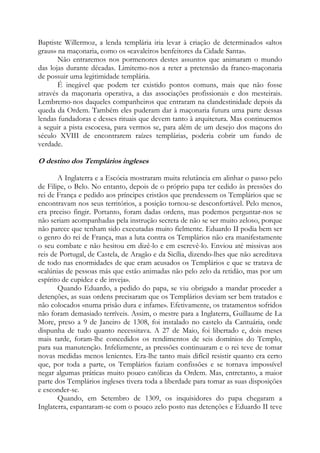 Baptiste Willermoz, a lenda templária iria levar à criação de determinados «altos
graus» na maçonaria, como os «cavaleiros benfeitores da Cidade Santa».
Não entraremos nos pormenores destes assuntos que animaram o mundo
das lojas durante décadas. Limitemo-nos a reter a pretensão da franco-maçonaria
de possuir uma legitimidade templária.
É inegável que podem ter existido pontos comuns, mais que não fosse
através da maçonaria operativa, a das associações profissionais e dos mesteirais.
Lembremo-nos daqueles companheiros que entraram na clandestinidade depois da
queda da Ordem. Também eles puderam dar à maçonaria futura uma parte dessas
lendas fundadoras e desses rituais que devem tanto à arquitetura. Mas continuemos
a seguir a pista escocesa, para vermos se, para além de um desejo dos maçons do
século XVIII de encontrarem raízes templárias, poderia cobrir um fundo de
verdade.

O destino dos Templários ingleses
A Inglaterra e a Escócia mostraram muita relutância em alinhar o passo pelo
de Filipe, o Belo. No entanto, depois de o próprio papa ter cedido às pressões do
rei de França e pedido aos príncipes cristãos que prendessem os Templários que se
encontravam nos seus territórios, a posição tornou-se desconfortável. Pelo menos,
era preciso fingir. Portanto, foram dadas ordens, mas podemos perguntar-nos se
não seriam acompanhadas pela instrução secreta de não se ser muito zeloso, porque
não parece que tenham sido executadas muito fielmente. Eduardo II podia bem ser
o genro do rei de França, mas a luta contra os Templários não era manifestamente
o seu combate e não hesitou em dizê-lo e em escrevê-lo. Enviou até missivas aos
reis de Portugal, de Castela, de Aragão e da Sicília, dizendo-lhes que não acreditava
de todo nas enormidades de que eram acusados os Templários e que se tratava de
«calúnias de pessoas más que estão animadas não pelo zelo da retidão, mas por um
espírito de cupidez e de inveja».
Quando Eduardo, a pedido do papa, se viu obrigado a mandar proceder a
detenções, as suas ordens precisaram que os Templários deviam ser bem tratados e
não colocados «numa prisão dura e infame». Efetivamente, os tratamentos sofridos
não foram demasiado terríveis. Assim, o mestre para a Inglaterra, Guillaume de La
More, preso a 9 de Janeiro de 1308, foi instalado no castelo da Cantuária, onde
dispunha de tudo quanto necessitava. A 27 de Maio, foi libertado e, dois meses
mais tarde, foram-lhe concedidos os rendimentos de seis domínios do Templo,
para sua manutenção. Infelizmente, as pressões continuaram e o rei teve de tomar
novas medidas menos lenientes. Era-lhe tanto mais difícil resistir quanto era certo
que, por toda a parte, os Templários faziam confissões e se tornava impossível
negar algumas práticas muito pouco católicas da Ordem. Mas, entretanto, a maior
parte dos Templários ingleses tivera toda a liberdade para tomar as suas disposições
e esconder-se.
Quando, em Setembro de 1309, os inquisidores do papa chegaram a
Inglaterra, espantaram-se com o pouco zelo posto nas detenções e Eduardo II teve

 