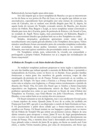 Ballantrodoch, haviam fugido «para além-mar».
Isso não impede que as naves templárias da Mancha e as que se encontravam
na foz do Sena ou nos portos do Pays de Caux, ou até aquelas que tinham os seus
ancoradouros, especialmente bem protegidos por uma cintura de comendas, na
costa de Calvados, não se tenham sem dúvida dirigido para Sul. E, depois, há
aquela lenda do tesouro do Templo, evacuado através da Mancha, por dezoito
navios da Ordem. Para Baigent e Leigh, as naves templárias teriam contornado a
Irlanda para irem dar à Escócia, perto da península de Kintyre e do Sound of Jura,
no condado de Argyll. Nessa região, mais precisamente em Kilmartin, Baigent e
Leigh, encontraram túmulos que podiam bem ser os dos Templários no exílio.
Simples, despojados, geralmente apresentam como único sinal de
reconhecimento uma espada gravada idêntica à dos Templários dessa época. Vários
túmulos semelhantes foram encontrados perto de comendas templárias conhecidas.
A maior acumulação dessas pedras tumulares encontra-se no cemitério de
Kilmartin, mas mais quinze cemitérios das proximidades ainda as conservam.
Os Templários teriam, pois, sobrevivido lá, vivendo em comunidade e
prolongando a própria Ordem. Poderemos ver aí a origem das reivindicações da
franco-maçonaria?

A Ordem do Templo e a de Saint-André-du-Chardon
As tradições templárias puderam perpetuar-se nesta região e especialmente
no seio das famílias que tinham apoiado a ascensão de Robert Brace e permitido a
independência da Escócia, como os Seton ou os Sinclair. Essas grandes famílias
forneceram a maior parte dos membros da guarda escocesa, corpo de elite
encarregado da proteção do rei de França. Teriam conservado aí, na sombra, os
segredos do Templo. Os laços entre a Escócia e a França foram tão poderosos
como más as relações com Inglaterra, e a França tomou resolutamente o partido da
dinastia dos Stuart. Ora, foi junto dos Stuart que se fundou a franco-maçonaria
especulativa em Inglaterra, nomeadamente através da Royal Society. Em 1689,
podíamos aperceber-nos, entre os que rodeavam os Stuart, de uma «Ordem dos
Templários na Escócia», cujo Grão-Mestre era John Claverhouse, visconde de
Dundee, e essa ordem batia-se ao serviço dos reis escoceses.
Os Stuart tornaram-se reis de Inglaterra, mas o seu catolicismo foi mal aceito
e foram expulsos do trono. Quando Jaime II teve de se exilar, foi acolhido em
França por Luís XIV, que pôs à sua disposição o castelo de Saint-Germain-en-Laye.
E foi precisamente a partir dessa cidade que a franco-maçonaria escocesa se
espalhou em França. Os Stuart trariam na sua bagagem a palavra mais ou menos
fiel da Ordem do Templo? Há que referir um pormenor curioso. Depois de uma
última tentativa para recuperar o trono, Jaime II teve de fugir precipitadamente
com o tesouro real. Há um mistério sobre o local onde aportou discretamente nas
costas de França. Ora, o mistério desse local é desvendado em Saint-Germain-enLaye, pintado sobre o túmulo de Jaime II, na igreja, em frente ao castelo real. Com
efeito, a rainha Vitória mandou pintar, por cima do monumento, um fresco que

 