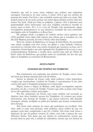 inscrições que mal se veem, textos crípticos que ocultam uma enigmática
mensagem. Encontra-se lá, entre outros, o termo AGLA que nos informa da
pertença dos irmãos Van Eyck a uma sociedade secreta que tinha esse nome. Não
poderia tratar-se de um acaso, porque esse termo figura também noutras obras dos
irmãos Van Eyck. Ainda por cima, no políptico, a palavra AGLA apresenta uma
particularidade muito interessante: uma cruz templária encontra-se inserida ao
centro, entre as letras AG e LA: a cruz do Templo. Ora, precisamente, alguns
investigadores perguntaram-se se essa misteriosa sociedade não teria constituído
uma ligação entre os Templários e os Rosa-Cruz.
De qualquer modo, o políptico do cordeiro místico esteve primeiro (em
1432) guardado numa cripta onde repousa uma cabeça, que se considera ser a de
São João Baptista, pousada, tal como o Graal, sobre uma bandeja.
Perto do oratório de Barbefosse, no bosque de Saint-Denis, foi encontrada
uma cabeça esculpida com dois rostos, um glabro e outro barbudo. Outrora,
encontrava-se colocada sobre uma estrela octogonal que ostentava, na base, um L
enigmático. Estaria ligada a um culto baphomético dos Templários? Se era esse o caso,
compreenderíamos facilmente a escolha desse oratório para sede da Ordem de
Santo Antão de Barbefosse, que poderia então ter constituído um dos elos que
ligam os Templários ao esoterismo do Renascimento.

SEXTA PARTE
ENIGMAS DO TEMPLO NO TERRENO
Para terminarmos esta exploração dos mistérios do Templo, vamos visitar
três locais que ficaram marcados pelo selo da Ordem.
Iremos ao planalto de Larzac, onde ainda podemos visitar importantes
vestígios que testemunham o poderio do Templo, e encontraremos lá um culto
curioso pelo qual os Templários poderiam ter-se interessado.
Depois, iremos a Arginy, no Ródano, onde alguns investigadores esperam
descobrir, um dia, o tesouro do Templo. Veremos que todas as pistas estão longe
de ter sido exploradas a fundo, nesta região.
Por fim, acabaremos em Gisors, cujo nome também está associado ao
fabuloso (mas talvez lendário) tesouro dos Templários. Aí, veremos que existiu
efetivamente uma herança do Templo e que parece terem-nos sido deixadas
mensagens cifradas, esculpidas na pedra por iniciados que tiveram conhecimento
dessa herança.
Três locais entre centenas de outros que poderíamos ter escolhido. Três
sítios onde se sente uma presença, onde podemos, talvez melhor do que em
qualquer outro lado, compreender o que foi a Ordem. Três locais onde temos a
impressão de que ela poderia renascer, de súbito, com toda a riqueza das suas
diferentes facetas. Três pistas que nos iniciam no conhecimento, mesmo que
possam deter-se, para nós, à entrada do subterrâneo, mesmo que nos deixem na

 