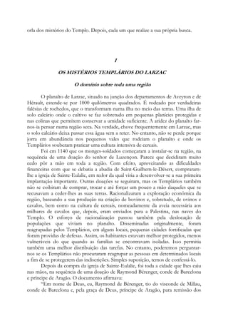 orla dos mistérios do Templo. Depois, cada um que realize a sua própria busca.

I
OS MISTÉRIOS TEMPLÁRIOS DO LARZAC
O domínio sobre toda uma região
O planalto de Larzac, situado na junção dos departamentos de Aveyron e de
Hérault, estende-se por 1000 quilômetros quadrados. É rodeado por verdadeiras
falésias de rochedos, que o transformam numa ilha no meio das terras. Uma ilha de
solo calcário onde o cultivo se faz sobretudo em pequenas planícies protegidas e
nas colinas que permitem conservar a umidade suficiente. A aridez do planalto farnos-ia pensar numa região seca. Na verdade, chove frequentemente em Larzac, mas
o solo calcário deixa passar essa água sem a reter. No entanto, não se perde porque
jorra em abundância nos pequenos vales que rodeiam o planalto e onde os
Templários souberam praticar uma cultura intensiva de cereais.
Foi em 1140 que os monges-soldados começaram a instalar-se na região, na
sequência de uma doação do senhor de Luzençon. Parece que decidiram muito
cedo pôr a mão em toda a região. Com efeito, aproveitando as dificuldades
financeiras com que se debatia a abadia de Saint-Guilhem-le-Désert, compraramlhe a igreja de Sainte-Eulalie, em redor da qual viria a desenvolver-se a sua primeira
implantação importante. Outras doações se seguiram, mas os Templários também
não se coibiram de comprar, trocar e até forçar um pouco a mão daqueles que se
recusavam a ceder-lhes as suas terras. Racionalizaram a exploração econômica da
região, baseando a sua produção na criação de bovinos e, sobretudo, de ovinos e
cavalos, bem como na cultura de cereais, nomeadamente da aveia necessária aos
milhares de cavalos que, depois, eram enviados para a Palestina, nas naves do
Templo. O esforço de racionalização passou também pela deslocação de
populações que viviam no planalto. Disseminadas originalmente, foram
reagrupadas pelos Templários, em alguns locais, pequenas cidades fortificadas que
foram providas de defesas. Assim, os habitantes estavam melhor protegidos, menos
vulneráveis do que quando as famílias se encontravam isoladas. Isso permitia
também uma melhor distribuição das tarefas. No entanto, poderemos perguntarnos se os Templários não procuraram reagrupar as pessoas em determinados locais
a fim de se protegerem das indiscrições. Simples suposição, temos de confessá-lo.
Depois da compra da igreja de Sainte-Eulalie, foi toda a cidade que lhes caiu
nas mãos, na sequência de uma doação de Raymond Bérenger, conde de Barcelona
e príncipe de Aragão. O documento afirmava:
“Em nome de Deus, eu, Raymond de Bérenger, tio do visconde de Millau,
conde de Barcelona e, pela graça de Deus, príncipe de Aragão, para remissão dos

 