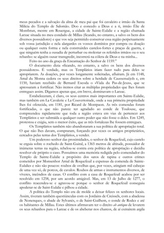 meus pecados e a salvação da alma de meu pai que foi cavaleiro e irmão da Santa
Milícia do Templo de Salomão. Doo e concedo a Deus e a ti, irmão Élie de
Montbrun, mestre em Rouergue, a cidade de Sainte-Eulalie e a região chamada
Larzac situada no meu condado de Millau (ficando, no entanto, a salvo os bens dos
diversos possuidores) e que vos seja permitido conservar essa região perpetuamente
sob vossa jurisdição e nela alargardes os vossos domínios por compra ou doação
ou qualquer outra forma e nela construirdes castelos-fortes e praças de guerra, e
que ninguém tenha a ousadia de perturbar ou molestar os referidos irmãos ou o seu
rebanho: se alguém ousar transgredir, incorrerá na cólera de Deus e na minha...
Feito no ano da graça da Encarnação do Senhor de 1159.”
O documento dizia «ficando, no entanto, a salvo os bens dos diversos
possuidores». É verdade, mas os Templários iriam fazer tudo para deles se
apropriarem. As doações, por vezes longamente solicitadas, afluíram. Já em 1148,
Amal du Monna cedera os seus direitos sobre a herdade de Caussenuéjols e, em
1150, haviam recebido de Bernard Escoda o «Viala du Pas-de-Jeux», que se
apressaram a fortificar. Não iremos citar as múltiplas propriedades que lhes foram
entregues assim. Digamos apenas que, em breve, dominavam o Larzac.
Estabeleceram, é claro, os seus centros mais importantes em Sainte-Eulalie,
mas também em La Cavalerie e La Couvertoirade, onde a sua primeira propriedade
lhes foi oferecida, em 1181, por Ricard de Montpaon. As três comendas foram
fortificadas, o que não parece ter agradado ao conde de Toulouse, que
compreendeu rapidamente que toda a região estava em vias de pertencer aos
Templários e ser subtraída a qualquer outro poder que não fosse o deles. Em 1249,
protestou e exigiu, sem o menor êxito, que as três fortalezas lhe fossem entregues.
Os Templários também não abandonaram a sua política de apropriação total.
O que não lhes davam, compraram, forçando por vezes os antigos proprietários,
cercados pelas terras dos Templários, a vender.
Um poderoso senhor das proximidades, o senhor de Roquefeuil, cujo castelo
se erguia sobre o rochedo de Saint-Guiral, a 1365 metros de altitude, possuidor de
inúmeras terras na região, rebelou-se contra esta política de apropriação e decidiu
resolver ele próprio o caso. Possuímos uma memória redigida pelo comendador do
Templo de Sainte-Eulalie a propósito dos «atos de rapina e outros crimes
cometidos por Monsenhor Arnal de Roquefeuil a expensas da comenda de SainteEulalie» e não são poucos: roubos de ovelhas que, por vezes, atingiam mil cabeças
de uma vez só, de porcos, de cavalos. Roubos de armas e instrumentos diversos, de
víveres, incêndios de casas. O conflito com a casa de Roquefeuil acabou por ser
resolvido em 1258, por um acordo amigável. Mas, em 13 de Julho de 1277, o
conflito reacendeu-se e agravou-se porque o senhor de Roquefeuil conseguiu
apoderar-se de Saint-Eulalie e pilhou a cidade.
A política do Templo não era de molde a deixar felizes os senhores locais.
Assim, tiveram também questiúnculas com os Jordains de Creissels, com a abadessa
de Nonenques, o abade de Sylvanès, o de Saint-Guilhem, o conde de Rodez e até
os habitantes de Millau. Estes últimos afirmavam ter o direito ab antiquo de levarem
os seus rebanhos para o Larzac e de os abeberar nos charcos, de aí extraírem argila

 