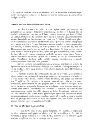 e de cortarem madeira e lenha nas florestas. Mas os Templários lembravam que,
sendo proprietários exclusivos do Larzac por escrito público, não podiam tolerar
qualquer servidão.

A visita ao local: Sainte-Eulalie-de-Cernon
Um dos interesses da visita a esta região reside precisamente na
concentração de vestígios templários importantes, e no fato de o Larzac não ter
mudado muito desde esses tempos. É bom começar passeando por Sainte-Eulaliede-Cernon. Partindo de La Cavalerie, desce-se até lá por uma agradável estradinha
sinuosa bordejada por buxos enormes e cobertos de folhas. Situada num plano
inferior em relação ao planalto propriamente dito, a povoação domina uma parede
rochosa que margina o Cemon. Conservou as suas muralhas e inúmeros vestígios.
No entanto, o recinto murado, tal como podemos vê-lo hoje em dia, data dos
Hospitalários que sucederam, no local, aos Templários. De igual modo, a igreja
deve muito às reconstruções de 1648, época em que, curiosamente, o seu sentido
foi invertido, sendo rasgada uma porta na abside que dava para a praça. Antes, a
entrada encontrava-se no lado oposto, isto é, mesmo no seio do castelo edificado
pelos Templários. Embora tenha sofrido algumas modificações, o castelo
conservou muitos elementos desse período.
Entre os vestígios puramente templários, temos de citar também a «torre de
Quarenta», situada no alinhamento da igreja, que servia de celeiro para o trigo, e a
«torre Muda». O resto deve muito às remodelações realizadas pelos Hospitalários,
no século XVI.
O mistério essencial de Sainte-Eulalie-de-Cemon encontra-se, no entanto, a
alguns quilômetros, ao longo de uma pequena estrada. Aí, erguem-se uma quinta e
o local chama-se São Pedro. Mesmo ao lado da estrada, uma capela que remonta
aos Templários. Os habitantes da quinta, inconscientes, pelo menos assim
esperamos, transformaram-na em garagem para o seu trator e reboques. Essa
capela merecia ser restaurada. Para mais, de acordo com a sua situação, possui sem
dúvida uma entrada subterrânea que conduzia à comenda de Sainte-Eulalie
permitindo uma entrada (ou saída) discreta, ao abrigo de qualquer vigilância. Um
dia, um Ministério da Cultura menos povoado por ignorantes convencidos numa
procura perpétua de modernismo a qualquer preço talvez venha a tomar a medida
sábia de proteger esse local e de fazer investigações que, sem dúvida, poderiam
ensinar-nos mais sobre os segredos do Templo.

O Viala-du-Pas-Jeux e La Cavalerie
O Viala-du-Pas-Jeux é uma quinta templária. No entanto, o imponente
torreão-celeiro que ainda podemos admirar lá só foi construído perto de 1430. La
Cavalerie, a igreja restaurada no século XVIII, conserva no seu interior alguns
vestígios templários, mas tão escassos que mal se notam.

 