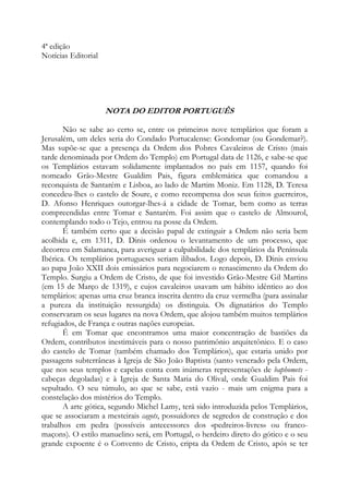 4ª edição
Notícias Editorial

NOTA DO EDITOR PORTUGUÊS
Não se sabe ao certo se, entre os primeiros nove templários que foram a
Jerusalém, um deles seria do Condado Portucalense: Gondomar (ou Gondemar?).
Mas supõe-se que a presença da Ordem dos Pobres Cavaleiros de Cristo (mais
tarde denominada por Ordem do Templo) em Portugal data de 1126, e sabe-se que
os Templários estavam solidamente implantados no país em 1157, quando foi
nomeado Grão-Mestre Gualdim Pais, figura emblemática que comandou a
reconquista de Santarém e Lisboa, ao lado de Martim Moniz. Em 1128, D. Teresa
concedeu-lhes o castelo de Soure, e como recompensa dos seus feitos guerreiros,
D. Afonso Henriques outorgar-lhes-á a cidade de Tomar, bem como as terras
compreendidas entre Tomar e Santarém. Foi assim que o castelo de Almourol,
contemplando todo o Tejo, entrou na posse da Ordem.
É também certo que a decisão papal de extinguir a Ordem não seria bem
acolhida e, em 1311, D. Dinis ordenou o levantamento de um processo, que
decorreu em Salamanca, para averiguar a culpabilidade dos templários da Península
Ibérica. Os templários portugueses seriam ilibados. Logo depois, D. Dinis enviou
ao papa João XXII dois emissários para negociarem o renascimento da Ordem do
Templo. Surgiu a Ordem de Cristo, de que foi investido Grão-Mestre Gil Martins
(em 15 de Março de 1319), e cujos cavaleiros usavam um hábito idêntico ao dos
templários: apenas uma cruz branca inscrita dentro da cruz vermelha (para assinalar
a pureza da instituição ressurgida) os distinguia. Os dignatários do Templo
conservaram os seus lugares na nova Ordem, que alojou também muitos templários
refugiados, de França e outras nações europeias.
É em Tomar que encontramos uma maior concentração de bastiões da
Ordem, contributos inestimáveis para o nosso patrimônio arquitetônico. E o caso
do castelo de Tomar (também chamado dos Templários), que estaria unido por
passagens subterrâneas à Igreja de São João Baptista (santo venerado pela Ordem,
que nos seus templos e capelas conta com inúmeras representações de baphomets cabeças degoladas) e à Igreja de Santa Maria do Olival, onde Gualdim Pais foi
sepultado. O seu túmulo, ao que se sabe, está vazio - mais um enigma para a
constelação dos mistérios do Templo.
A arte gótica, segundo Michel Lamy, terá sido introduzida pelos Templários,
que se associaram a mesteirais cagots, possuidores de segredos de construção e dos
trabalhos em pedra (possíveis antecessores dos «pedreiros-livres» ou francomaçons). O estilo manuelino será, em Portugal, o herdeiro direto do gótico e o seu
grande expoente é o Convento de Cristo, cripta da Ordem de Cristo, após se ter

 