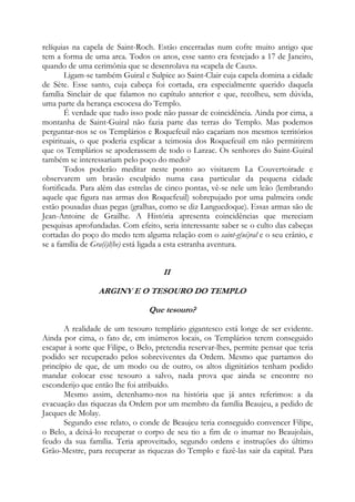 relíquias na capela de Saint-Roch. Estão encerradas num cofre muito antigo que
tem a forma de uma arca. Todos os anos, esse santo era festejado a 17 de Janeiro,
quando de uma cerimônia que se desenrolava na «capela de Caux».
Ligam-se também Guiral e Sulpice ao Saint-Clair cuja capela domina a cidade
de Sète. Esse santo, cuja cabeça foi cortada, era especialmente querido daquela
família Sinclair de que falamos no capítulo anterior e que, recolheu, sem dúvida,
uma parte da herança escocesa do Templo.
É verdade que tudo isso pode não passar de coincidência. Ainda por cima, a
montanha de Saint-Guiral não fazia parte das terras do Templo. Mas podemos
perguntar-nos se os Templários e Roquefeuil não caçariam nos mesmos territórios
espirituais, o que poderia explicar a teimosia dos Roquefeuil em não permitirem
que os Templários se apoderassem de todo o Larzac. Os senhores do Saint-Guiral
também se interessariam pelo poço do medo?
Todos poderão meditar neste ponto ao visitarem La Couvertoirade e
observarem um brasão esculpido numa casa particular da pequena cidade
fortificada. Para além das estrelas de cinco pontas, vê-se nele um leão (lembrando
aquele que figura nas armas dos Roquefeuil) sobrepujado por uma palmeira onde
estão pousadas duas pegas (gralhas, como se diz Languedoque). Essas armas são de
Jean-Antoine de Grailhe. A História apresenta coincidências que mereciam
pesquisas aprofundadas. Com efeito, seria interessante saber se o culto das cabeças
cortadas do poço do medo tem alguma relação com o saint-g(ui)ral e o seu crânio, e
se a família de Gra(i)l(he) está ligada a esta estranha aventura.

II
ARGINY E O TESOURO DO TEMPLO
Que tesouro?
A realidade de um tesouro templário gigantesco está longe de ser evidente.
Ainda por cima, o fato de, em inúmeros locais, os Templários terem conseguido
escapar à sorte que Filipe, o Belo, pretendia reservar-lhes, permite pensar que teria
podido ser recuperado pelos sobreviventes da Ordem. Mesmo que partamos do
princípio de que, de um modo ou de outro, os altos dignitários tenham podido
mandar colocar esse tesouro a salvo, nada prova que ainda se encontre no
esconderijo que então lhe foi atribuído.
Mesmo assim, detenhamo-nos na história que já antes referimos: a da
evacuação das riquezas da Ordem por um membro da família Beaujeu, a pedido de
Jacques de Molay.
Segundo esse relato, o conde de Beaujeu teria conseguido convencer Filipe,
o Belo, a deixá-lo recuperar o corpo de seu tio a fim de o inumar no Beaujolais,
feudo da sua família. Teria aproveitado, segundo ordens e instruções do último
Grão-Mestre, para recuperar as riquezas do Templo e fazê-las sair da capital. Para

 