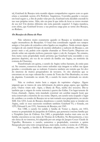 tal, Guichard de Beaujeu teria reunido alguns companheiros seguros com os quais
criara a sociedade secreta «Os Perfeitos Arquitetos». Convinha guardar o tesouro
em local seguro e, a fim de poder velar por ele, Guichard teria decidido escondê-lo
nas suas próprias terras. Aliás, não era para lá que tinha de levar os restos mortais
de seu tio? Um destino diferente não teria parecido suspeito? A lógica mandava,
com efeito, que Guichard levasse a sua preciosa carga para as terras dos Beaujeu,
no Ródano.

Os Beaujeu da Dama de Paus
Não sabemos muito exatamente quando os Beaujeu se instalaram nesta
região montanhosa do Beaujolais. O local fora considerado sagrado nos tempos
antigos e fora palco de estranhos cultos ligados aos megálitos. Ainda existem alguns
vestígios de um cromlech (Grupo de menires alinhados) a sudoeste do Beaujeu e, um
pouco mais a sul, pedras com cúpulas chamadas as Pierres-Fayettes. Dispostas em
círculo sobre um esporão rochoso, parecem vigiar o vale do Azergues. No entanto,
fora numa outra propriedade muito próxima que Guichard teria escondido o seu
precioso depósito, em vez de no castelo da família: em Arginy, no território da
comuna de Charentay.
Transformado em quinta, o castelo de Arginy sofreu bastante, de então para
cá. No entanto, conservou duas torres redondas cuja imagem se reflete nas águas
pesadas e esverdeadas que as rodeiam. Conserva também um torreão que foi alvo
do interesse de muitos pesquisadores de tesouros. As oito aberturas que se
encontram no seu topo valeram-lhe o nome de Torre das Oito Beatitudes, ou torre
da alquimia. Construído no século XI, o castelo foi muito reformado no século
XVI.
Não se conhece muito bem a origem do topônimo «Arginy». Alguns
julgaram que se tratava de uma deformação da palavra grega arguros, que significa
prata. Outros viram nele Argine, a Dama de Paus, rainha dos tesouros. Diz-se
também que a origem do nome remonta à guerra das Gálias. Um lugar-tenente de
César, chamado Arginus, teria mandado construir um castellum naquele local, que
teria conservado a memória do seu nome. Depois, um castelo teria ocupado o lugar
do castellum e os condes de Beaujeu ter-se-iam tornado seus proprietários, no século
XIII. Em 1253, Louis de Beaujeu abandonou o castelo familiar para se instalar em
Arginy, onde os seus sucessores residiram também: Guichard VI, o Grande, em
1295, Édouard I, em 1331, Antoinette de Beaujeu, em 1343.
Em 1388, o castelo foi cedido à família de Vemet e, depois, em 1453,
tornou-se propriedade de Jacqueline de Châlons, que pertencia à mesma família que
o Templário Jean de Châlons. Em 1485, a propriedade mudou mais uma vez de
família: encontrava-se nas mãos de Thomas de la Buslère. No Renascimento, e isso
não deixa de ter interesse, foi adquirida por um amigo de Jacques Coeur: Claude de
Vignolles. Restaurou o castelo, aumentou a propriedade, construiu a quinta
flanqueada por uma torre octogonal que, mais tarde, recebeu o nome de «A Prisão».
Em seguida, a família de Rosemont adquiriu este domínio, em 1883. De

 