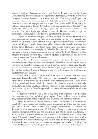 tornara templário. Ela conseguiu que o papa Eugênio III o fizesse sair da Ordem.
Decididamente muito sensível aos argumentos femininos, Humbert assim fez e
entregou o manto branco com a cruz vermelha. Em compensação por esse
abandono, devia construir uma igreja em Belleville. Assim foi feito. A colegial foi
construída com nove espaços entre as vigas. Uma sereia bífida foi esculpida na
fachada virada para o Saône. Considerar-se-ia que representava Assirata? Num
capitel da entrada, um leão andrófago segura, nas suas fauces, o corpo de um
homem. Foi nesta igreja que vários condes de Beaujeu mandaram que os
inumassem. Foi também o local de outro acontecimento lendário.
Depois do combate em que Geoffroy d'Oingt fora morto, Humbert e os
seus companheiros tinham ido festejar a sua vitória em Meys, no coração dos
montes do Lyonnais. Alguns afirmam que essa povoação fora o berço da família de
Hugues de Payns. Quando dessa festa, Milon d'Anse teria roubado uma taça que,
depois, dera a Humbert. Este último nunca mais se quis separar dela, pelo menos
até ao momento em que a colegial de Belleville foi construída. Então, ele atirou a
taça para o Saône e alguns murmuram que se tratava do Graal. Quando se via a
imagem de alguém refletida nela, o homem aparecia desprovido do seu invólucro
carnal, a menos que fosse um demônio.
A morte de Humbert também foi curiosa. A lenda diz que ocorreu
precisamente em Meys, durante um banquete. Tirando a sua mulher, os que se
encontravam reunidos em redor da mesa já estavam mortos. Para além daquelas
pessoas que conhecera durante a sua existência e que o aguardavam do outro lado
do espelho, também lá estava Assirata, a sua bela sedutora que faz lembrar outra
ligada também aos Beaujeu.
Com efeito, no século XIII, Renaud de Beaujeu escreveu um romance ligado
ao ciclo da Távola Redonda. Nele, descrevia como um cavaleiro só podia chegar ao
termo da sua busca depois de ter triunfado sobre as tentações carnais. Le Bel inconnu
[O Belo Desconhecido], herói e título do romance, depois de ter triunfado sobre tudo,
nomeadamente sobre uma fada sedutora, terminava a sua busca na cidade Gastée.
Uma sereia beijou-o e disse-lhe quem ele era verdadeiramente: Guislain, filho de
Gauvain.
O belo desconhecido, que já não o era, casou com a sereia: a loura Esmérée.
Este romance teve êxito suficiente para inspirar Ariosto e Tasso que se serviram
dele, respectivamente, para descrever a ilha de Alcina e os jardins de Armida.
Assim fechava-se o círculo ligando a sereia, os Beaujeu e a demanda do
Graal. Deveremos ver nessas ligações com o mundo dos espíritos uma das razões
que teriam podido levar a fazer dos Beaujeu depositários do tesouro do
Templo?Eis uma coisa que é muito difícil de dizer. Acrescentemos apenas mais um
indício ao processo, indício que nos faria pensar que, mesmo antes da detenção, os
Templários se teriam certificado de que poderiam utilizar o castelo de Arginy. Com
efeito, dois cavaleiros do Templo presos na sua casa de Mâcon, foram interrogados.
Perguntaram-lhes, nomeadamente, o que haviam feito nas horas que antecederam a
detenção. Reconheceram ter pernoitado, na véspera, no castelo de Arginy. Que
faziam lá? Deveriam ter parado, para dormir, na sua comenda de Belleville, situada

 