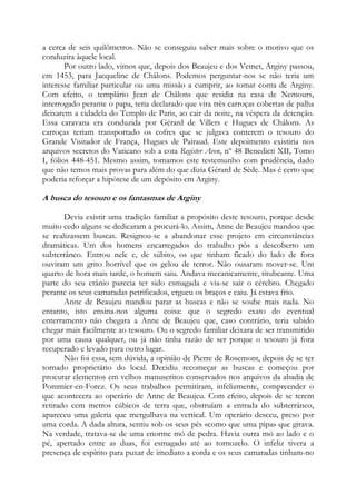 a cerca de seis quilômetros. Não se conseguiu saber mais sobre o motivo que os
conduzira àquele local.
Por outro lado, vimos que, depois dos Beaujeu e dos Vemet, Arginy passou,
em 1453, para Jacqueline de Châlons. Podemos perguntar-nos se não teria um
interesse familiar particular ou uma missão a cumprir, ao tomar conta de Arginy.
Com efeito, o templário Jean de Châlons que residia na casa de Nemours,
interrogado perante o papa, teria declarado que vira três carroças cobertas de palha
deixarem a cidadela do Templo de Paris, ao cair da noite, na véspera da detenção.
Essa caravana era conduzida por Gérard de Villers e Hugues de Châlons. As
carroças teriam transportado os cofres que se julgava conterem o tesouro do
Grande Visitador de França, Hugues de Pairaud. Este depoimento existiria nos
arquivos secretos do Vaticano sob a cota Register Aven, nº 48 Benedicti XII, Tomo
I, fólios 448-451. Mesmo assim, tomamos este testemunho com prudência, dado
que não temos mais provas para além do que dizia Gérard de Sède. Mas é certo que
poderia reforçar a hipótese de um depósito em Arginy.

A busca do tesouro e os fantasmas de Arginy
Devia existir uma tradição familiar a propósito deste tesouro, porque desde
muito cedo alguns se dedicaram a procurá-lo. Assim, Anne de Beaujeu mandou que
se realizassem buscas. Resignou-se a abandonar esse projeto em circunstâncias
dramáticas. Um dos homens encarregados do trabalho pôs a descoberto um
subterrâneo. Entrou nele e, de súbito, os que tinham ficado do lado de fora
ouviram um grito horrível que os gelou de terror. Não ousaram mover-se. Um
quarto de hora mais tarde, o homem saiu. Andava mecanicamente, titubeante. Uma
parte do seu crânio parecia ter sido esmagada e via-se sair o cérebro. Chegado
perante os seus camaradas petrificados, ergueu os braços e caiu. Já estava frio.
Anne de Beaujeu mandou parar as buscas e não se soube mais nada. No
entanto, isto ensina-nos alguma coisa: que o segredo exato do eventual
enterramento não chegara a Anne de Beaujeu que, caso contrário, teria sabido
chegar mais facilmente ao tesouro. Ou o segredo familiar deixara de ser transmitido
por uma causa qualquer, ou já não tinha razão de ser porque o tesouro já fora
recuperado e levado para outro lugar.
Não foi essa, sem dúvida, a opinião de Pierre de Rosemont, depois de se ter
tornado proprietário do local. Decidiu recomeçar as buscas e começou por
procurar elementos em velhos manuscritos conservados nos arquivos da abadia de
Pommier-en-Forez. Os seus trabalhos permitiram, infelizmente, compreender o
que acontecera ao operário de Anne de Beaujeu. Com efeito, depois de se terem
retirado cem metros cúbicos de terra que, obstruíam a entrada do subterrâneo,
apareceu uma galeria que mergulhava na vertical. Um operário desceu, preso por
uma corda. A dada altura, sentiu sob os seus pés «como que uma pipa» que girava.
Na verdade, tratava-se de uma enorme mó de pedra. Havia outra mó ao lado e o
pé, apertado entre as duas, foi esmagado até ao tornozelo. O infeliz tivera a
presença de espírito para puxar de imediato a corda e os seus camaradas tinham-no

 