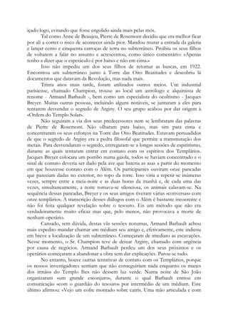 içado logo, evitando que fosse engolido ainda mais pelas mós.
Tal como Anne de Beaujeu, Pierre de Rosemont decidiu que era melhor ficar
por ali a correr o risco de acontecer ainda pior. Mandou murar a entrada da galeria
e lançar cento e cinquenta carroças de terra no subterrâneo. Proibiu os seus filhos
de voltarem a falar no assunto e acrescentou, como único comentário: «Apenas
tenho a dizer que o espetáculo é por baixo e não em cima.»
Isso não impediu um dos seus filhos de retomar as buscas, em 1922.
Encontrou um subterrâneo junto à Torre das Oito Beatitudes e descobriu lá
documentos que datavam da Revolução, mas nada mais.
Trinta anos mais tarde, foram utilizados outros meios. Um industrial
parisiense, chamado Champion, trouxe ao local um astrólogo e alquimista de
renome - Armand Barbault -, bem como um especialista do ocultismo - Jacques
Breyer. Muitas outras pessoas, incluindo alguns notáveis, se juntaram a eles para
tentarem desvendar o segredo de Arginy. O seu grupo acabou por dar origem à
«Ordem do Templo Solar».
Não seguiram a via dos seus predecessores nem se lembraram das palavras
de Pierre de Rosemont. Não olharam para baixo, mas sim para cima e
concentraram os seus esforços na Torre das Oito Beatitudes. Estavam persuadidos
de que o segredo de Arginy era a pedra filosofal que permite a transmutação dos
metais. Para desvendarem o segredo, entregaram-se a longas sessões de espiritismo,
durante as quais tentaram entrar em contato com os espíritos dos Templários.
Jacques Breyer colocara um pombo numa gaiola, todos se haviam concentrado e o
sinal de contato deveria ser dado pela ave que bateria as asas a partir do momento
em que houvesse contato com o Além. Os participantes ouviram onze pancadas
que pareciam dadas no exterior, no topo da torre. Isso viria a repetir-se inúmeras
vezes, sempre entre a meia-noite e as duas horas da manhã e, de cada uma das
vezes, simultaneamente, a noite tornava-se silenciosa, os animais calavam-se. Na
sequência dessas pancadas, Breyer e os seus amigos tiveram várias «conversas» com
onze templários. A transcrição desses diálogos com o Além é bastante incoerente e
não foi feita qualquer revelação sobre o tesouro. Eis um método que não era
verdadeiramente muito eficaz mas que, pelo menos, não provocava a morte de
nenhum operário.
Cansado, sem dúvida, destas vãs sessões noturnas, Armand Barbault achou
mais expedito mandar chamar um médium seu amigo e, efetivamente, este indicou
em breve a localização de um subterrâneo. Começaram de imediato as escavações.
Nesse momento, o Sr. Champion teve de deixar Arginy, chamado com urgência
por causa de negócios. Armand Barbault perdeu um dos seus próximos e os
operários começaram a abandonar a obra sem dar explicações. Parou-se tudo.
No entanto, houve outras tentativas de contato com os Templários, porque
os nossos investigadores sentiam que não conseguiriam nada enquanto os manes
dos irmãos do Templo lhes não dessem luz verde. Numa noite de São João
organizaram «um grande esconjuro», durante o qual Barbault entrou em
comunicação «com o guardião do tesouro» por intermédio de um médium. Este
último afirmou: «Vejo um cofre montado sobre carris. Uma mão articulada e com

 