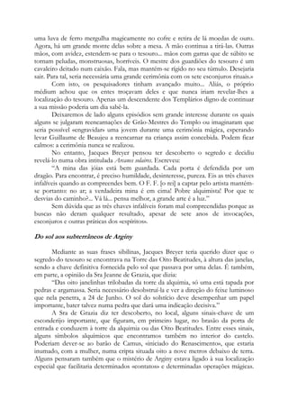 uma luva de ferro mergulha magicamente no cofre e retira de lá moedas de ouro.
Agora, há um grande monte delas sobre a mesa. A mão continua a tirá-las. Outras
mãos, com avidez, estendem-se para o tesouro... mãos com garras que de súbito se
tornam peludas, monstruosas, horríveis. O mestre dos guardiões do tesouro é um
cavaleiro deitado num caixão. Fala, mas mantém-se rígido no seu túmulo. Desejaria
sair. Para tal, seria necessária uma grande cerimônia com os sete esconjuros rituais.»
Com isto, os pesquisadores tinham avançado muito... Aliás, o próprio
médium achou que os entes troçavam deles e que nunca iriam revelar-lhes a
localização do tesouro. Apenas um descendente dos Templários digno de continuar
a sua missão poderia um dia sabê-la.
Deixaremos de lado alguns episódios sem grande interesse durante os quais
alguns se julgaram reencarnações de Grão-Mestres do Templo ou imaginaram que
seria possível «engravidar» uma jovem durante uma cerimônia mágica, esperando
levar Guillaume de Beaujeu a reencarnar na criança assim concebida. Podem ficar
calmos: a cerimônia nunca se realizou.
No entanto, Jacques Breyer pensou ter descoberto o segredo e decidiu
revelá-lo numa obra intitulada Arcanes solaires. Escreveu:
“A mina das jóias está bem guardada. Cada porta é defendida por um
dragão. Para encontrar, é preciso humildade, desinteresse, pureza. Eis as três chaves
infalíveis quando as compreendes bem. O F. F. [o rei] a captar pelo artista mantémse portanto: no ar; a verdadeira mina é em cima! Pobre alquimista! Por que te
desvias do caminho?... Vá lá... pensa melhor, a grande arte é a luz.”
Sem dúvida que as três chaves infalíveis foram mal compreendidas porque as
buscas não deram qualquer resultado, apesar de sete anos de invocações,
esconjuros e outras práticas dos «espíritos».

Do sol aos subterrâneos de Arginy
Mediante as suas frases sibilinas, Jacques Breyer teria querido dizer que o
segredo do tesouro se encontrava na Torre das Oito Beatitudes, à altura das janelas,
sendo a chave definitiva fornecida pelo sol que passava por uma delas. É também,
em parte, a opinião da Sra Jeanne de Grazia, que dizia:
“Das oito janelinhas trilobadas da torre da alquimia, só uma está tapada por
pedras e argamassa. Seria necessário desobstruí-la e ver a direção do feixe luminoso
que nela penetra, a 24 de Junho. O sol do solstício deve desempenhar um papel
importante, bater talvez numa pedra que dará uma indicação decisiva.”
A Sra de Grazia diz ter descoberto, no local, alguns sinais-chave de um
esconderijo importante, que figuram, em primeiro lugar, no brasão da porta de
entrada e conduzem à torre da alquimia ou das Oito Beatitudes. Entre esses sinais,
alguns símbolos alquímicos que encontramos também no interior do castelo.
Poderiam dever-se ao barão de Camus, «iniciado do Renascimento», que estaria
inumado, com a mulher, numa cripta situada oito a nove metros debaixo de terra.
Alguns pensaram também que o mistério de Arginy estava ligado à sua localização
especial que facilitaria determinados «contatos» e determinadas operações mágicas.

 