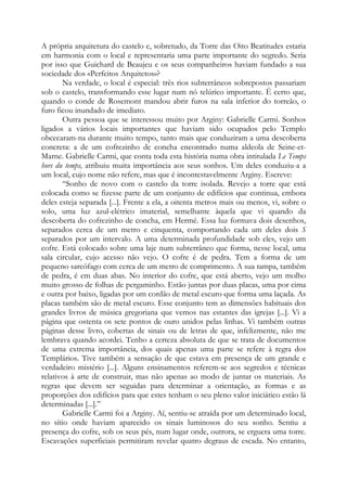 A própria arquitetura do castelo e, sobretudo, da Torre das Oito Beatitudes estaria
em harmonia com o local e representaria uma parte importante do segredo. Seria
por isso que Guichard de Beaujeu e os seus companheiros haviam fundado a sua
sociedade dos «Perfeitos Arquitetos»?
Na verdade, o local é especial: três rios subterrâneos sobrepostos passariam
sob o castelo, transformando esse lugar num nó telúrico importante. É certo que,
quando o conde de Rosemont mandou abrir furos na sala inferior do torreão, o
furo ficou inundado de imediato.
Outra pessoa que se interessou muito por Arginy: Gabrielle Carmi. Sonhos
ligados a vários locais importantes que haviam sido ocupados pelo Templo
obcecaram-na durante muito tempo, tanto mais que conduziram a uma descoberta
concreta: a de um cofrezinho de concha encontrado numa aldeola de Seine-etMarne. Gabrielle Carmi, que conta toda esta história numa obra intitulada Le Temps
hors du temps, atribuiu muita importância aos seus sonhos. Um deles conduziu-a a
um local, cujo nome não refere, mas que é incontestavelmente Arginy. Escreve:
“Sonho de novo com o castelo da torre isolada. Revejo a torre que está
colocada como se fizesse parte de um conjunto de edifícios que continua, embora
deles esteja separada [...]. Frente a ela, a oitenta metros mais ou menos, vi, sobre o
solo, uma luz azul-elétrico imaterial, semelhante àquela que vi quando da
descoberta do cofrezinho de concha, em Hermé. Essa luz formava dois desenhos,
separados cerca de um metro e cinquenta, comportando cada um deles dois S
separados por um intervalo. A uma determinada profundidade sob eles, vejo um
cofre. Está colocado sobre uma laje num subterrâneo que forma, nesse local, uma
sala circular, cujo acesso não vejo. O cofre é de pedra. Tem a forma de um
pequeno sarcófago com cerca de um metro de comprimento. A sua tampa, também
de pedra, é em duas abas. No interior do cofre, que está aberto, vejo um molho
muito grosso de folhas de pergaminho. Estão juntas por duas placas, uma por cima
e outra por baixo, ligadas por um cordão de metal escuro que forma uma laçada. As
placas também são de metal escuro. Esse conjunto tem as dimensões habituais dos
grandes livros de música gregoriana que vemos nas estantes das igrejas [...]. Vi a
página que ostenta os sete pontos de ouro unidos pelas linhas. Vi também outras
páginas desse livro, cobertas de sinais ou de letras de que, infelizmente, não me
lembrava quando acordei. Tenho a certeza absoluta de que se trata de documentos
de uma extrema importância, dos quais apenas uma parte se refere à regra dos
Templários. Tive também a sensação de que estava em presença de um grande e
verdadeiro mistério [...]. Alguns ensinamentos referem-se aos segredos e técnicas
relativos à arte de construir, mas não apenas ao modo de juntar os materiais. As
regras que devem ser seguidas para determinar a orientação, as formas e as
proporções dos edifícios para que estes tenham o seu pleno valor iniciático estão lá
determinadas [...].”
Gabrielle Carmi foi a Arginy. Aí, sentiu-se atraída por um determinado local,
no sítio onde haviam aparecido os sinais luminosos do seu sonho. Sentiu a
presença do cofre, sob os seus pés, num lugar onde, outrora, se erguera uma torre.
Escavações superficiais permitiram revelar quatro degraus de escada. No entanto,

 