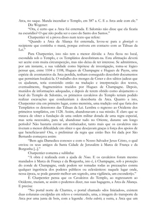 Arca, no saque. Manda incendiar o Templo, em 587 a. C. E a Arca arde com ele.”
Diz Wegener:
“Ora, é certo que a Arca foi enterrada. E Salomão não disse que ela ficaria
na escuridão? O que não podia ser o caso do Santo dos Santos.”
Charpentier vê a prova disso num texto que refere:
“Quando a Arca da Aliança foi enterrada, levou-se para a ghenizah o
recipiente que continha o maná, porque estivera em contacto com as Tábuas da
Lei.”
Para Charpentier, isso não tem a menor dúvida: a Arca ficou no local,
escondida sob o Templo, e os Templários descobriram-na. Esta afirmação deverá
ser aceite com muita circunspecção, mas não deixa de ter interesse. Se admitirmos,
por um instante, a sua validade como hipótese de investigação, torna-se lógico
pensar que, entre 1104 e 1108, Hugues de Champagne e Hugues de Payns, uma
espécie de aventureiros da Arca perdida, tenham conseguido descobrir documentos
que permitiam localizá-la. O trabalho dos monges de Cister e dos sábios judeus que
os ajudaram, teria consistido então na tradução e interpretação dos textos,
eventualmente, fragmentários trazidos por Hugues de Champagne. Depois,
munidos de informações adequadas, e depois de terem obtido como alojamento o
local do Templo de Salomão, os primeiros cavaleiros do Templo teriam podido
realizar escavações que conduziriam à descoberta da Arca. Quanto a isto,
Charpentier cita em primeiro lugar, como memória, uma tradição oral que faria dos
Templários os detentores das Tábuas da Lei. Lembra o regresso ao Ocidente dos
primeiros templários, em 1128. Assim, abandonavam a sua missão. É claro que se
tratava de obter a fundação de uma ordem militar dotada de uma regra especial,
mas seria necessário, para tal, abandonar tudo no Oriente, durante um longo
período? Não bastaria enviar um embaixador, tanto mais que os cavaleiros não
tiveram a menor dificuldade em obter o que desejavam graças à força dos apoios de
que beneficiavam? Ora, o preliminar da regra que então lhes foi dada por São
Bernardo começava assim:
“Bem agiu Damedieu conosco e com o Nosso Salvador Jesus Cristo, o qual
enviou os seus amigos da Santa Cidade de Jerusalém à Marca de França e da
Borgonha [...].”
Charpentier comenta e sublinha:
“A obra é realizada com a ajuda de Nous. E os cavaleiros foram mesmo
mandados à Marca de França e da Borgonha, isto é, à Champagne, sob a proteção
do conde de Champagne, onde podem ser tomadas todas as precauções contra
qualquer ingerência dos poderes públicos ou eclesiásticos: naquele lugar onde,
nessa época, se pode garantir melhor um segredo, uma vigilância, um esconderijo.”
E Charpentier pensa que os Cavaleiros do Templo, ao regressarem ao
Ocidente, traziam, se assim o podemos dizer, nas suas bagagens, a Arca da Aliança.
E precisa:
“No portal norte de Chartres, o portal chamado «dos Iniciados», existem
duas colunatas esculpidas em relevo e ostentando, uma, a imagem do transporte da
Arca por uma junta de bois, com a legenda: Archa cederis; a outra, a Arca que um

 