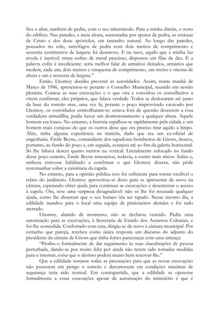 fica o altar, também de pedra, com o seu tabernáculo. Para a minha direita, o resto
do edifício. Nas paredes, a meia altura, sustentadas por apoios de pedra, as estátuas
de Cristo e dos doze apóstolos, em tamanho natural. Ao longo das paredes,
pousados no solo, sarcófagos de pedra com dois metros de comprimento e
sessenta centímetros de largura: há dezenove. E na nave, aquilo que a minha luz
revela é incrível: trinta cofres de metal precioso, dispostos em filas de dez. E a
palavra cofre é insuficiente: seria melhor falar de armários deitados, armários que
medem, cada um, dois metros e cinquenta de comprimento, um metro e oitenta de
altura e um e sessenta de largura.”
Então, Lhomoy decidiu prevenir as autoridades. Assim, numa manhã de
Março de 1946, apresentou-se perante o Conselho Municipal, reunido em sessão
plenária. Contou as suas escavações e o que vira e convidou os conselheiros a
virem confirmar, eles próprios, que falava verdade. Todos se deslocaram até junto
da base do torreão mas, uma vez lá, perante o poço improvisado escavado por
Lhomoy, os convidados entreolharam-se: estava fora de questão descerem a essa
verdadeira armadilha, podia haver um desmoronamento a qualquer altura. Aquele
homem era louco. No entanto, a história espalhou-se rapidamente pela cidade e um
homem mais corajoso do que os outros disse que era preciso tirar aquilo a limpo.
Aliás, tinha alguma experiência na matéria, dado que era um ex-oficial de
engenharia. Émile Beyne, comandante dos sapadores-bombeiros de Gisors, desceu,
portanto, ao fundo do poço e, em seguida, avançou até ao fim da galeria horizontal.
Só lhe faltava descer quatro metros na vertical. Literalmente sufocado no fundo
desse poço estreito, Émile Beyne renunciou, todavia, a correr mais riscos. Subiu e,
embora estivesse habilitado a confirmar o que Lhomoy dissera, não pôde
testemunhar sobre a existência da capela.
No entanto, para a opinião pública isso foi suficiente para tornar credível o
relato do jardineiro. Lhomoy aproveitou-se disso para se apresentar de novo na
câmara, esperando obter ajuda para continuar as escavações e desenterrar o acesso
à capela. Ora, teve uma surpresa desagradável: não só lhe foi recusada qualquer
ajuda, como lhe disseram que o seu buraco iria ser tapado. Nesse mesmo dia, a
edilidade mandou para o local uma equipe de prisioneiros alemães e foi tudo
aterrado.
Lhomoy, abatido de momento, não se declarou vencido. Pediu uma
autorização para as escavações, à Secretaria de Estado dos Assuntos Culturais, e
foi-lhe concedida. Confortado com esta, dirigiu-se de novo à câmara municipal. Por
estranho que pareça, recebeu como única resposta um discurso do adjunto do
presidente da câmara de Gisors que tinha fortes parecenças com uma ameaça:
“Proíbo-o formalmente de dar seguimento às suas elucubrações de pessoa
perturbada, dando-se por muito feliz por ainda não terem sido tomadas medidas
para o internar, coisa que o destino poderá muito bem reservar-lhe.”
Que a edilidade tomasse todas as precauções para que as novas escavações
não pusessem em perigo o torreão e decorressem em condições máximas de
segurança teria sido normal. Em contrapartida, que a edilidade se opusesse
formalmente a essas escavações apesar da autorização do ministério é que é

 