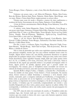 Terres-Rouges, Orme e Épinette e, mais a leste, Bois-des-Bonshommes e RougesEaux.
Voltemos um pouco mais a sul: Hêtre-de-I'Épinette, Âbime, Bois-Cornu,
Bois-des-Moines, Buisson-Saint Pierre, Épinette, Haute-Épine, Mare-Rouge, uma
vez mais, Âbime e Terres-Saint-Pierre surgem perante os nossos olhos.
Viremos para oeste de modo a ficarmos a menos de cinco quilômetros a
nordeste de Gisors. Encontramos de novo Épine, Épinette e Croix-Blanche.
A leste de Gisors encontraremos Maison-Rouge, Fosse-Salomon, Veau-d'Or
e Trou-Saint-Patrice.
A sudeste, serão Sainte-Marguerite, Épine, Croix-Blanche, Croix-Rouge e,
um pouco mais longe, Ormeteau, Fontaine-Saint-Gilles, Épinette, Croix-Chevaliers,
canal Saint-Clair. E, mais a sul, Rone-Épine, Terres-Rouges, Noyer-au-Coq, Enfer,
Trésor, Paradis, Bois-de-I'Épinette, Maladrerie, Épine-au-Coq, Grand-Orme,
Croix-Saint-Gilles e, mais uma vez, Maladrerie.
Agora, a sul de Gisors: Bois-de-l'Épine-Cagnard, Croix-Blanche, SaintGervais e Vallée-Catherine, Terres-Rouges, Archemont, Côte-Saint-Antoine, CôteBlanche e Vallée-Dame-Noire.
Por fim, a oeste e a sudoeste, Épine, Croix-Rouge, Mont-de-L'Aigle, FosseSaint-Maurice, Moulin-Rouge, Saint-Clair-sur-Epte, Bois-de-Jouvence, Bois-deBlaise e a abadia do Trésor.
Não se trata de pretender que todos estes topônimos marcam infalivelmente
uma presença templária, mesmo que isso seja evidente mediante locais como Le
Temple. Alguns destes termos são, sem dúvida, puramente descritivos ou apenas
desprovidos de qualquer relação com a Ordem. Ainda por cima, todos estes nomes
foram descobertos numa superfície bastante ampla, dado que cobre quatro cartas
do I. G. N. a 1/25000; as 2111 leste, 2112 leste, 2211 leste e 2212 leste. Trata-se
sobretudo de dar, àquele que pretenda realizar a sua própria investigação sobre os
locais, alguns pontos de partida, algumas pistas que o possam ajudar nas
investigações. No entanto, para os Templários terem escondido um tesouro no
subsolo da fortaleza de Gisors, teria sido necessário disporem dos meios para tal.
Quando Rollon obrigou Carlos, o Simples, a conceder-lhe a Normandia, o
Vexin foi cindido em duas partes: Vexin francês e Vexin normando. Na mesma
altura, Gisors tornou-se cidade fronteiriça e continuou a sê-lo durante cinco
séculos, marcando, após a conquista realizada por Guilherme, o Conquistador, o
limite entre as possessões do rei de Inglaterra e as terras de França. Por isso, a
praça tornou-se importante em termos estratégicos e foi alvo de disputas, ao longo
dos séculos. A fortaleza que foi construída, compreendendo um torreão e uma
muralha flanqueada por doze torres, parece pouco rigorosa no plano militar. Em
contrapartida, o simbolismo talvez não tenha estado ausente das preocupações do
seu construtor.
Em 1097, data do início da construção do castelo, os Templários ainda não
existiam; logo, não tiveram nada que ver com o caso. Aliás, se o ocuparam,
veremos que essa estada só durou três anos e que seria bastante espantoso terem
realizado obras importantes.

 