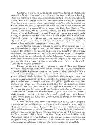 Guilherme, o Ruivo, rei de Inglaterra, encarregara Robert de Bellême de
construir a fortaleza. Este confiou a realização a um arquiteto chamado Leufroy.
Aliás, esse nome liga Gisors a uma outra fortaleza que teve o mesmo arquiteto: a de
Falaise. Também lá encontramos um estranho mistério sem dúvida ligado aos
Templários, com inscrições murais semelhantes às da Torre do Prisioneiro, em
Gisors. Ainda por cima, a toponímia em redor das duas cidades comporta um
número apreciável de nomes idênticos, como: Saint-Clair, Terres-Rouges, Tilly,
Villiers, Croissanville, Mesnil, Réveillon, Ormeau, etc. Seria necessário também
lembrar a cruz de La Hoguette, perto de Falaise, que é como que o negativo da
Gisors, na estrada de Neaufles. Seria preciso estudar a igreja Saint-Gervais-SaintProtais de Falaise e a de Gisors, ou então examinar o conjunto da simbólica
alquímica da igreja da Trinité, em Falaise. Mas voltemos à capital do Vexin que
desempenhou, na história, um papel pouco conhecido.
Assim, Leufroy construiu a fortaleza de Gisors e alguns pensam que o fez
respeitando dados astrológicos muito precisos. Notemos, de passagem, que este
arquiteto foi também o dos castelos de Bellême e de Nogent-le-Rotrou e que,
nestes dois casos, construiu uma capela subterrânea sob o torreão. Um indício que
poderia dar alguma consistência às afirmações de Lhomoy. Acrescentemos que um
texto antigo chamaria a esse Leufroy «cavaleiro do Templo», o que implicaria que
teria entrado para a Ordem no final da sua vida, mas nem por isso faria dele
Templário na época da construção.
É esta a primeira vez em que encontramos a Ordem do Templo na história
de Gisors. O segundo encontro é mais curioso. Situa-se em 1099, quando Henrique
I Beauclerc, rei de Inglaterra e duque da Normandia, confiou a guarda de Gisers a
Thibaud Payen (Pagão), em virtude de um acordo celebrado com Luís VI, o
Gordo. Thibaud, conde de Gisors, foi cognominado «Payen»porque, afirma uma
crônica, «já grandote, ainda não fora baptizado». No entanto, se estudarmos um
pouco melhor esta personagem com uma vida política agitada, ora aliado dos
ingleses, ora amigo dos franceses, descobrimos-lhe um parentesco muito
interessante. Com efeito, era filho do conde Hugues de Chaumont e de Adélaide
Payen, que era irmã de Hugues de Payen, fundador da Ordem do Templo. No
entanto, em 1109, Henrique I Beauclerc retirou a guarda da cidadela ao sobrinho
do Grão-Mestre. Ora, isso equivalia a violar o tratado assinado com o rei de França.
Seguiu-se uma guerra que durou anos e, por fim, o rei de França foi derrotado em
Brenneville, em 1119.
O papa Calisto II serviu então de intermediário. Veio a Gisors e obrigou à
assinatura de um tratado de paz, segundo o qual o herdeiro de Henrique I
Beauclerc era vassalo do rei de França na Normandia, em virtude do que Gisors
ficava cidade normanda excluída do Vexin francês. Os reis de França continuaram,
mesmo assim, a olhar para Gisors com uma certa inveja. Luís VII conseguiu que
lhe fosse outra vez cedida a fortaleza, em 1144. Dez anos mais tarde, Henrique II
Plantageneta tornou-se rei de Inglaterra e, por sua vez, perguntou-se como iria
recuperar Gisors, que todos disputavam como se fosse uma verdadeira jóia. Uma
crônica revela-nos, aliás, que sentia «um afeto muito especial» por essa cidade.

 