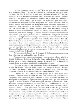 Henrique conseguiu convencer Luís VII de que seria bom que unissem os
seus respectivos filhos. O filho do rei de Inglaterra, Henrique, ficou portanto noivo
de Marguerite, filha de Luís VII, e devia levar como dote Gisors e o Vexin. Mas,
nesse ano de 1158, Henrique tinha cinco anos e Marguerite apenas três. Claro que
estava fora de questão um casamento imediato. O arcebispo da Cantuária, o
celebérrimo Thomas Becket, que conduzira as negociações pelo lado inglês,
encontrara uma solução temporária. Hospedado no Templo de Paris, fizera um
acordo com os seus anfitriões. Os Templários seriam feitos fiéis depositários do
castelo de Gisors, enquanto se não realizasse o casamento. Assim, em Novembro
de 1158, os cavaleiros do Templo Othon de Saint-Omer, Richard de Hasting e
Robert de Pirou instalaram-se no castelo. No entanto, só lá iriam ficar três anos.
Com efeito, impaciente, Henrique II mandou celebrar o casamento muito antes da
data prevista e, em seguida, mandou que os Templários lhe entregassem a cidadela
de Gisors. A complacência dos monges-soldados que, assim, respeitavam a letra,
mas não o espírito da missão que lhes fora confiada, deixou furioso Luís VII.
Sentiu-se troçado e quis mandar enforcar os Templários, mas estes não tiveram o
menor medo dele e foram continuar a servir a Ordem na Terra Santa. Refiramos,
de passagem, que estas três personagens não eram uns cavaleiros como os outros,
mas três dignitários da Ordem. De qualquer modo, de novo senhor de Gisors,
Henrique II dedicou-se a terminar a construção, sem dúvida com os conselhos de
Arquitetos da Ordem do Templo.
Ao longo dos séculos, os reis de França e de Inglaterra nunca deixaram de
lutar pela praça, que mudou várias vezes de mãos.
Alguns episódios curiosos viriam ainda a marcar com o selo do mistério a
história de Gisors e da Ordem do Templo. Como lembra Gérard de Sède, foi em
Gisors que se originou a intriga que conduziu à queda da Ordem. Com efeito,
quando da sua retratação, o templário Ponsard de Gizy declarou:
“Estes são os traidores que propuseram falsidade e deslealdade contra os da
religião do Templo: Guillaume Robert, monge que os submetia à tortura; Esquieu
de Florian, de Béziers, prior de Montfaucon; Bernard Pelet, prior do Masd'Agenais, e Géraud de Boysol, cavaleiro do rei, todos vindos de Gisors.”
Coincidência? Talvez, porque o acaso parece ter as costas largas neste
assunto. Tirem as vossas conclusões: No reinado de Filipe, o Belo, o recebedor do
Templo em Paris chamava-se Jehan de Gisors. A cabeça de mulher descoberta em
Paris pelos investigadores que procuravam o baphomet, crânio que tinha a etiqueta
caput LVIII m foi confiado a uma personagem chamada Guillaume de Gisors.
Enquanto a detenção se realizou, em toda a parte, a 13 de Outubro de 1307, foi
apenas em 29 de Novembro de 1308 que uma ordem escrita de Filipe, o Belo,
mandou o bailio de Gisors prender os Templários desta cidade. Por que razão os
tinham deixado em liberdade até essa data? E não é tudo. Com efeito, antes de ter
sido conduzido a Paris, de aí ter sido declarado relapso e queimado, foi em Gisors
que Jacques de Molay foi encerrado, em 1314. Por que escolheram essa fortaleza
para prisão? E por que razão nunca foi trazido perante a justiça o templário Simon
de Macy, guardião de Gisors, que se manteve no lugar? Por que razão Filipe, o

 