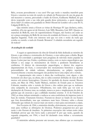 Belo, avocara pessoalmente o seu caso? Por que razão o mandou transferir para
Gisors e encerrar na torre do castelo no sábado de Pentecostes do ano da graça de
mil trezentos e catorze, prevenindo o bailio de Gisors, Guillaume Maillard, de que
devia responder com a sua vida pela guarda desse prisioneiro, a quem ninguém
devia falar? (A ordem está guardada no British Museum de Londres sob a cota M 33,
Calígula D III Fo. 4).
Que mistério atraiu a Gisors as visitas de Henrique IV (que declarou, então,
satisfeito: «Eis-me agora rei de Gisors»), Luís XIII, Mazarino, Luís XIV. Quanto ao
marechal de Belle-lle, neto do superintendente Fouquet, não hesitou em ceder ao
rei a praça estratégica de Belle-lle em troca do condado de Gisors e, é verdade, mais
algumas bagatelas. Todo este interesse terá que ver com o nome da ruela que
conduz ao castelo: a ruela do Grande Monarca? A cidadela esconderia um segredo
da realeza?

A ocultação da verdade
A seguir ao aparecimento da obra de Gérard de Sède dedicada ao mistério de
Gisors, e que relatava o testemunho de Lhomoy, o caso saltou para a ribalta. Roger
Lhomoy foi convidado a participar num programa de televisão muito popular na
época: Lecture pour tous. Então, a polêmica estalou, com os meios arqueológicos que
tinham a seu cargo os monumentos de Gisors a perderem literalmente as
estribeiras. O diretor da circunscrição arqueológica, o diretor dos arquivos
departamentais do Eure, o conservador dos monumentos históricos e algumas
personalidades da cidade subiram, alternadamente, ao púlpito repetindo
incansavelmente a mesma mensagem: não poderia haver uma cripta sob o torreão.
A argumentação não estava à altura das vociferações, com alguns a não
hesitarem em dizer que, na altura, não se sabia construir abóbadas de mais de dois
metros sob terreno heterogêneo. Lhomoy foi apodado de doente mental. Mesmo
assim, em Maio de 1962, André Malraux, ministro de Estado para os Assuntos
Culturais, mandou selar o torreão de Gisors e deu ordens para que se realizasse
uma campanha de escavações. Oficialmente, isso nada tinha que ver com as
declarações de Lhomoy mas, na verdade, tratava-se pura e simplesmente de abrir as
galerias que ele escavara e que a edilidade mandara soterrar. A 12 de Outubro de
1962, as obras tinham terminado e realizou-se uma conferência de imprensa junto à
base do torreão. Chamaram Lhomoy. Fizeram-no descer ao fundo do seu buraco
que fora desentulhado, mas que terminava num beco. Lhomoy subiu a chorar
afirmando que tinham de escavar mais um metro e meio para encontrarem a cripta.
Em Fevereiro de 1964, o ministério decidiu, efetivamente, escavar um pouco
mais para verificar as afirmações de Lhomoy. Podemos perguntar-nos por que
razão o não fizeram de imediato. As primeiras escavações não teriam como única
finalidade provar que não havia nada a procurar? E por que razão, quando da
segunda campanha, em 1964, o local foi declarado zona militar e severamente
guardado?
O ministério admitia procurar um tesouro, mas afirmou que as escavações

 