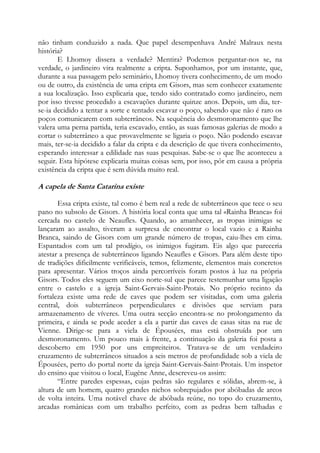 não tinham conduzido a nada. Que papel desempenhava André Malraux nesta
história?
E Lhomoy dissera a verdade? Mentira? Podemos perguntar-nos se, na
verdade, o jardineiro vira realmente a cripta. Suponhamos, por um instante, que,
durante a sua passagem pelo seminário, Lhomoy tivera conhecimento, de um modo
ou de outro, da existência de uma cripta em Gisors, mas sem conhecer exatamente
a sua localização. Isso explicaria que, tendo sido contratado como jardineiro, nem
por isso tivesse procedido a escavações durante quinze anos. Depois, um dia, terse-ia decidido a tentar a sorte e tentado escavar o poço, sabendo que não é raro os
poços comunicarem com subterrâneos. Na sequência do desmoronamento que lhe
valera uma perna partida, teria escavado, então, as suas famosas galerias de modo a
cortar o subterrâneo a que provavelmente se ligaria o poço. Não podendo escavar
mais, ter-se-ia decidido a falar da cripta e da descrição de que tivera conhecimento,
esperando interessar a edilidade nas suas pesquisas. Sabe-se o que lhe aconteceu a
seguir. Esta hipótese explicaria muitas coisas sem, por isso, pôr em causa a própria
existência da cripta que é sem dúvida muito real.

A capela de Santa Catarina existe
Essa cripta existe, tal como é bem real a rede de subterrâneos que tece o seu
pano no subsolo de Gisors. A história local conta que uma tal «Rainha Branca» foi
cercada no castelo de Neaufles. Quando, ao amanhecer, as tropas inimigas se
lançaram ao assalto, tiveram a surpresa de encontrar o local vazio e a Rainha
Branca, saindo de Gisors com um grande número de tropas, caiu-lhes em cima.
Espantados com um tal prodígio, os inimigos fugiram. Eis algo que pareceria
atestar a presença de subterrâneos ligando Neaufles e Gisors. Para além deste tipo
de tradições dificilmente verificáveis, temos, felizmente, elementos mais concretos
para apresentar. Vários troços ainda percorríveis foram postos à luz na própria
Gisors. Todos eles seguem um eixo norte-sul que parece testemunhar uma ligação
entre o castelo e a igreja Saint-Gervais-Saint-Protais. No próprio recinto da
fortaleza existe uma rede de caves que podem ser visitadas, com uma galeria
central, dois subterrâneos perpendiculares e divisões que serviam para
armazenamento de víveres. Uma outra secção encontra-se no prolongamento da
primeira, e ainda se pode aceder a ela a partir das caves de casas sitas na rue de
Vienne. Dirige-se para a viela de Épousées, mas está obstruída por um
desmoronamento. Um pouco mais à frente, a continuação da galeria foi posta a
descoberto em 1950 por uns empreiteiros. Tratava-se de um verdadeiro
cruzamento de subterrâneos situados a seis metros de profundidade sob a viela de
Épousées, perto do portal norte da igreja Saint-Gervais-Saint-Protais. Um inspetor
do ensino que visitou o local, Eugène Anne, descreveu-os assim:
“Entre paredes espessas, cujas pedras são regulares e sólidas, abrem-se, à
altura de um homem, quatro grandes nichos sobrepujados por abóbadas de arcos
de volta inteira. Uma notável chave de abóbada reúne, no topo do cruzamento,
arcadas românicas com um trabalho perfeito, com as pedras bem talhadas e

 