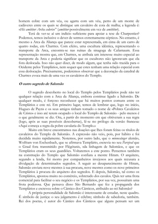homem cobre com um véu, ou agarra com um véu, perto de um monte de
cadáveres entre os quais se distingue um cavaleiro de cota de malha; a legenda é:
«Hic amititur Archa cederis»” (amititur possivelmente em vez de amittitur).
Terá de ver-se aí um indício suficiente para apoiar a tese de Charpentier?
Podemos, temos inclusive o dever de sermos extremamente cépticos. No entanto, é
mesmo a Arca da Aliança que parece estar representada, em cima de um carro de
quatro rodas, em Chartres. Com efeito, uma escultura idêntica, representando o
transporte da Arca, encontra-se nas ruínas da sinagoga de Cafarnaum. Essa
representação mostra que, em Chartres, se atribuía um interesse muito especial ao
transporte da Arca e poderia significar que os escultores não ignoravam que ela
fora deslocada. Isso não quer dizer, de modo algum, que tenha sido trazida para o
Ocidente pelos Templários, nem sequer que estes tenham uma relação especial com
essa deslocação. Precisamente, poderemos observar que a decoração da catedral de
Chartres evoca mais de uma vez os cavaleiros do Templo.

O outro segredo de Salomão
O segredo descoberto no local do Templo pelos Templários pode não ter
qualquer relação com a Arca da Aliança, embora continue ligado a Salomão. De
qualquer modo, é forçoso reconhecer que há muitos pontos comuns entre os
Templários e este rei. Em primeiro lugar, temos de lembrar que, logo no início,
Hugues de Payns e os seus amigos tinham tomado o nome de «Pobres Cavaleiros
de Cristo» e isso até terem ocupado o local do Templo de Salomão - pelo menos é
o que geralmente se diz. Ora, a partir do momento em que obtiveram a sua regra
(logo, após as suas possíveis descobertas), lê-se no prólogo da versão francesa:
«Aqui começa a regra da pobre cavalaria do Templo.»
Muito em breve encontramos nas doações que lhes foram feitas os títulos de
cavaleiros do Templo de Salomão. A expressão não veio, pois, por hábito e foi
decidida muito rapidamente. Notemos, por outro lado, que o minnesãnger alemão,
Wolfram von Eschenbach, que se afirmava Templário, escrevia no seu Parzival que
o Graal fora transmitido por Flégétanis, «da linhagem de Salomão», e que os
Templários eram os seus guardiões. Voltaremos a este ponto. Pensemos também
na construção do Templo que Salomão confiara a mestre Hiram. O arquiteto,
segundo a lenda, foi morto por companheiros invejosos aos quais recusara a
divulgação de determinados segredos. A seguir ao desaparecimento de Hiram,
Salomão enviara nove mestres à sua procura, nove mestres como os nove primeiros
Templários à procura do arquiteto dos segredos. E depois, Salomão, tal como os
Templários, apostou muito no comércio, sobretudo dos cavalos. Quis ter uma frota
comercial para facilitar o seu negócio e os Templários, por sua vez, possuíram uma
frota poderosa. Que pensava disso São Bernardo que fez a propaganda dos
Templários e escreveu sobre o Cântico dos Cânticos, atribuído ao rei Salomão?
A própria personalidade de Salomão é interessante de estudar, neste quadro.
É símbolo de justiça: o seu julgamento é célebre; símbolo de sabedoria, também.
Rei dos poetas, é autor do Cântico dos Cânticos que alguns pensam ser um

 