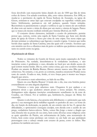 fosse devolvido «um manuscrito latino datado do ano de 1500 que fala de trinta
cofres de ferro». Um achado corrobora, aliás, estes vários elementos. Em 1898, ao
mudar-se o pavimento da capela de Nossa Senhora da Assunção, na igreja de
Gisors, retiraram-se umas lajes que estavam esculpidas na superfície voltada para
baixo. Infelizmente, partiram-se em mil pedaços, quando foram retiradas.
Reconstituiu-se pacientemente o puzzle e verificou-se que se tratava de um retábulo
de altar com um metro e trinta de altura por um metro e oitenta de largura. Parece
que se tratava do mesmo retábulo referido por Antoine Dorival, em 1629.
O conjunto destes elementos, incluindo a evasão do prisioneiro, permite
pensar que, outrora, existia uma capela de Santa Catarina que fazia sem dúvida
parte da igreja de Gisors e ficava por cima de uma cripta. Era nessa cripta que
deviam terminar os subterrâneos que ligavam o castelo à igreja. A menos que tenha
havido duas capelas de Santa Catarina, uma das quais sob o torreão. Acontece que
este mistério nos leva a olharmos mais de perto os indícios que podemos encontrar,
tanto no castelo como na igreja.

O prisioneiro de Gisors
Todos os visitantes do Castelo de Gisors saem muito espantados da Torre
do Prisioneiro. Na verdade, descobriram-se lá verdadeiras esculturas, e não
inscrições como é geralmente o caso, deixadas no local por um detido acerca do
qual correm muitas lendas. Diz-se, entre outras coisas, que esse cavaleiro chamado
Poulain era amante da Rainha Branca. Desses amores nasceu uma filha que não
sobreviveu. No entanto, o rei, posto ao corrente, mandou encarcerar Poulain nessa
torre do castelo. Evadiu-se mas, ferido, só teve forças para ir morrer nos braços
daquela que amava.
Ela enterrou-o num subterrâneo, ao lado da sua filha.
Quem era essa Rainha Branca? A lenda não o diz, mas esta história parece
essencialmente ser uma alegoria alquímica.
Visitemos a torre para sabermos mais. Chegamos lá por andares e os
primeiros níveis a que acedemos atraem pouco a nossa atenção. No entanto,
distinguimos neles algumas inscrições estranhamente semelhantes às da torre de
Coudray, em Chinon. Foi aí também que, lembremo-lo, Jacques de Molay foi
encerrado.
Quanto à cela famosa, a luz penetra nela dificilmente e o prisioneiro que nela
gravou a sua mensagem devia trabalhar segundo os períodos do ano e as horas do
dia, em função da deslocação, na parede, de um estreito raio de luz. E, apesar das
dificuldades, o «prisioneiro» conseguiu esculpir, sem dúvida com o auxílio de um
prego, verdadeiros baixos-relevos. Neles, vemos São Jorge a matar o dragão que
uma donzela trás na ponta do seu cinto, bem como diversas cenas religiosas entre
as quais episódios da Paixão, um enforcamento de Judas, uma ressurreição de
Cristo, bem como cenas profanas: um torneio ou um baile em que participam
personagens com a cabeça ornada com cocares de penas, como os índios. Mas
podemos ler também um texto:

 