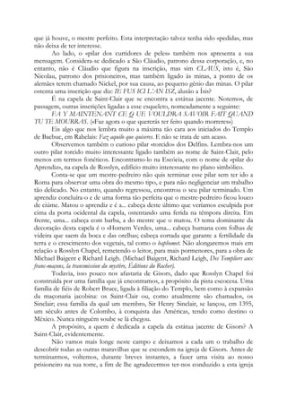 que já houve, o mestre perfeito. Esta interpretação talvez tenha sido «pedida», mas
não deixa de ter interesse.
Ao lado, o «pilar dos curtidores de peles» também nos apresenta a sua
mensagem. Considera-se dedicado a São Cláudio, patrono dessa corporação, e, no
entanto, não é Cláudio que figura na inscrição, mas sim CLAUS, isto é, São
Nicolau, patrono dos prisioneiros, mas também ligado às minas, a ponto de os
alemães terem chamado Nickel, por sua causa, ao pequeno gênio das minas. O pilar
ostenta uma inscrição que diz: IE FUS ICI L’AN ISZ, alusão a Ísis?
É na capela de Saint-Clair que se encontra a estátua jacente. Notemos, de
passagem, outras inscrições ligadas a esse esqueleto, nomeadamente a seguinte:
FA Y MAINTENANT CE Q UE VOULDRA SAVOIR FAIT QUAND
TU TE MOURRAS. («Faz agora o que quererás ter feito quando morreres»)
Eis algo que nos lembra muito a máxima tão cara aos iniciados do Templo
de Bacbuc, em Rabelais: Faz aquilo que quiseres. E não se trata de um acaso.
Observemos também o curioso pilar «torcido» dos Delfins. Lembra-nos um
outro pilar torcido muito interessante ligado também ao nome de Saint-Clair, pelo
menos em termos fonéticos. Encontramo-lo na Escócia, com o nome de «pilar do
Aprendiz», na capela de Rosslyn, edifício muito interessante no plano simbólico.
Conta-se que um mestre-pedreiro não quis terminar esse pilar sem ter ido a
Roma para observar uma obra do mesmo tipo, e para não negligenciar um trabalho
tão delicado. No entanto, quando regressou, encontrou o seu pilar terminado. Um
aprendiz concluíra-o e de uma forma tão perfeita que o mestre-pedreiro ficou louco
de ciúme. Matou o aprendiz e é a... cabeça deste último que veríamos esculpida por
cima da porta ocidental da capela, ostentando uma ferida na têmpora direita. Em
frente, uma... cabeça com barba, a do mestre que o matou. O tema dominante da
decoração desta capela é o «Homem Verde», uma... cabeça humana com folhas de
videira que saem da boca e das orelhas; cabeça cortada que garante a fertilidade da
terra e o crescimento dos vegetais, tal como o baphomet. Não alongaremos mais em
relação a Rosslyn Chapel, remetendo o leitor, para mais pormenores, para a obra de
Michael Baigent e Richard Leigh. (Michael Baigent, Richard Leigh, Des Templiers aux
franc-maçons, la transmission du mystère, Éditions du Rocher).
Todavia, isso pouco nos afastaria de Gisors, dado que Rosslyn Chapel foi
construída por uma família que já encontramos, a propósito da pista escocesa. Uma
família de fiéis de Robert Bruce, ligada à filiação do Templo, bem como à expansão
da maçonaria jacobina: os Saint-Clair ou, como atualmente são chamados, os
Sinclair; essa família da qual um membro, Sir Henry Sinclair, se lançou, em 1395,
um século antes de Colombo, à conquista das Américas, tendo como destino o
México. Nunca ninguém soube se lá chegou.
A propósito, a quem é dedicada a capela da estátua jacente de Gisors? A
Saint-Clair, evidentemente.
Não vamos mais longe neste campo e deixamos a cada um o trabalho de
descobrir todas as outras maravilhas que se escondem na igreja de Gisors. Antes de
terminarmos, voltemos, durante breves instantes, a fazer uma visita ao nosso
prisioneiro na sua torre, a fim de lhe agradecermos ter-nos conduzido a esta igreja

 