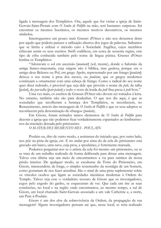 ligada à mensagem dos Templários. Ora, aquele que for visitar a igreja de SaintGervais-Saint-Protais com O Sonho de Polífilo na mão, terá bastantes surpresas. Irá
encontrar os mesmos bucrânios, os mesmos motivos decorativos, os mesmos
símbolos.
Interroguemos um pouco mais Grasset d'Orcet e não nos deixemos deter
por aquilo que poderia parecer a utilização abusiva dos jogos de palavras. Saibamos
que se limita a utilizar o método caro à Sociedade Angélica, cujos membros
cifravam assim os seus escritos. Swift codificou, em cerca de sessenta regras, este
tipo de cifra conhecida também pelo nome de língua púnica. Grasset d'Orcet
lembra os Templários:
“Adoravam o sol em ascensão [montant] (sol, monte), donde o Salomão da
antiga franco-maçonaria, cuja origem não é bíblica, mas gaulesa, porque era o
antigo deus Belenos ou Pol, em grego Apolo, representado por um frango [poulain]:
deixou o seu nome à proa dos navios, ou poulaine, que os gregos modernos
continuam a ornamentar com uma cabeça de frango. Como o radical do seu nome
quer dizer redondo, é provável que seja dele que provém o nome da polé, da talha
[palan], do par-talha [pair-palan] e todo o resto da lenda da polé fina presa à polé livre.”
Uma vez mais, os escritos de Grasset d'Orcet não devem ser tomados à letra.
No entanto, também não são para desdenhar. O que nos diz aqui, é que as
sociedades que recolheram a herança dos Templários, se reconhecem, no
Renascimento, através das mensagens de O Sonho de Polífilo e que os seus adeptos se
reconhecem pela denominação de «frango» (poulain).
Em Gisors, foram retirados tantos elementos de O Sonho de Polífilo para
decorar a igreja que não podemos ficar verdadeiramente espantados ao lembrarmonos da inscrição deixada pelo prisioneiro:
O MATER DEI MEMENTO MEI - POULAIN
Poulain ou, dito de outro modo, a assinatura do iniciado que, por outro lado,
nos põe na pista da igreja, etc. E no andar por cima do da cela do prisioneiro está
gravado um barco, uma nave, cuja proa, a «poulaine», é fortemente marcada.
Podemos perguntar-nos se o artista da cela foi mesmo um prisioneiro, ou se
se trata de um trabalho realizado de forma deliberada para deixar uma mensagem.
Talvez esta última seja um meio de encontrarmos a via para sairmos da nossa
prisão interior. De qualquer modo, as esculturas da Torre do Prisioneiro, em
Gisors, transcendem, de longe, o simples testemunho da nostalgia de um homem,
como gostariam de nos fazer acreditar. São o sinal de uma pista suplementar sobre
os vínculos ocultos que ligam as sociedades iniciáticas modernas à Ordem do
Templo. Talvez seja esse o verdadeiro tesouro de Gisors que os investigadores,
cegos pelo engodo do ganho, se esqueceram de ver. Que cada um tire as suas
conclusões, no local e na região onde encontramos, ao mesmo tempo, a sul de
Gisors, um local chamado Saint-Gervais associado a um vale Catherine e, a norte,
um Parc-à-Poulain.
Gisors é um dos elos da sobrevivência da Ordem, da propagação da sua
mensagem? Alguns investigadores pensam até que, nesse local, se teria realizado

 