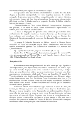 documento cifrado, uma espécie de testamento de adepto.
Não podemos falar de Salomão sem lembrarmos a rainha do Sabá. Esta
chegou a Jerusalém acompanhada por uma magnífica caravana de camelos
carregados de presentes fabulosos. Balkis, a magnífica, vinha pôr à prova Salomão,
cuja reputação chegara até ela e tinha a intenção de lhe apresentar enigmas muito
difíceis de resolver. O Corão contém, a propósito da visita de Balkis, reflexões
bastante interessantes. Assim:
“Salomão herdou de David e disse: Homens! Ensinaram-nos a linguagem
dos pássaros, e, de todas as coisas, fomos contemplados copiosamente. Na
verdade, esse é por certo um favor evidente!”
A alusão à linguagem dos pássaros deixa entender que Salomão tinha
conhecimento dos segredos ocultos da natureza. Esse tipo de denominação era
bem conhecido dos trovadores e leva-nos de volta à escrita do Cântico dos
Cânticos de Salomão, estudado de perto por São Bernardo. Mas, regressemos ao
Corão:
As tropas de Salomão, formadas por Djinns, Mortais e Pássaros foram
reunidas à sua frente, divididas por grupos. Assim, Salomão tinha ao seu serviço
homens mas também «gênios» - isto é, conhecia os elementares * - e pássaros, isto
é, seres voadores.
*[O Espírito dos elementos, segundo o ocultismo. (N. do E.)]
Então, Arca da Aliança, segredos de arquitetura, linguagem dos pássaros? Ou
outra coisa encontrada na Palestina? Mas o quê? Segredos ligados a Jesus? À sua
vida? A Maria Madalena? Ao Graal, talvez...

Satã prisioneiro
Consideremos mais uma possibilidade, por mais louca que seja. Segundo o
Apocalipse de São João, depois de ter sido vencido e expulso do céu com os anjos
que foram afastados da graça divina, Satã é acorrentado no abismo. Ora, a tradição
afirma que esse abismo tem saídas e que estas se encontram obturadas. Uma delas
encontrava-se, precisamente, selada pelo Templo de Jerusalém. O quartel dos
Templários ficaria, pois, situado num local de comunicação entre diferentes reinos,
característica comum à da Arca da Aliança. Ponto de contacto tanto com o Céu
como com os Infernos, um dos locais sagrados sempre ambivalentes, dedicados
tanto ao bem como ao mal. Um local de comunicação ideal de que os Templários
se teriam tornado guardiões.
Uma lenda referida pelo Senhor de Vogüé conta que, na época de Omar, um
homem, ao debruçar-se, avistou uma porta no fundo do poço donde tirava água.
Desceu ao poço e transpôs a porta. Apareceu-lhe um jardim magnífico. Arrancou
uma folha de uma árvore e trouxe-a como prova da sua descoberta. Mal saiu,
apressou-se a ir prevenir Omar. Correram para lá, mas a porta desaparecera e
ninguém voltou a encontrá-la. Ao homem restou apenas a folha que nunca
murchou. Isto passava-se no local do Templo de Salomão. Uma tradição mais para
transformar o local numa passagem entre diversos níveis e reinos.

 