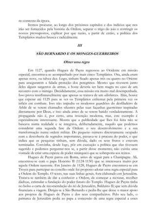 no contexto da época.
Iremos procurar, ao longo dos próximos capítulos e dos indícios que nos
irão ser fornecidos pela história da Ordem, separar o trigo do joio e restringir os
nossos pressupostos, explicar por que razão, a partir de então, a política dos
Templários mudou brusca e radicalmente.

III
SÃO BERNARDO E OS MONGES-GUERREIROS
Obter uma regra
Em 1127, quando Hugues de Payns regressou ao Ocidente em missão
especial, encontrava-se acompanhado por mais cinco Templários. Ora, ainda eram
apenas nove, ou talvez dez. Logo, tinham ficado apenas três ou quatro no Oriente
para assegurarem a falada proteção dos peregrinos. Mesmo que tivessem junto
deles alguns sargentos de armas, a hoste deveria ser bem magra no caso de um
recontro com o inimigo. Decididamente, essa missão era muito mal desempenhada.
Isso prova insofismavelmente que apenas se tratava de um «disfarce». Aliás, houve
que esperar até 1129 para se ver os Templários enfrentar pela primeira vez os
infiéis em combate. Isso não impediu os modestos guardiões do desfiladeiro de
Athlit de se verem chamados «ilustres pelas suas façanhas guerreiras» inspiradas
diretamente por Deus, e isso ainda antes de se terem batido verdadeiramente. A
propaganda não é, por certo, uma invenção moderna, mas, este exemplo é
especialmente interessante. Mostra que a publicidade que lhes foi feita não se
baseava numa realidade e se integrava, deliberadamente, naquilo que podemos
considerar uma segunda fase da Ordem: o seu desenvolvimento e a sua
transformação numa ordem militar. Do pequeno número discretamente ocupado
com a descoberta de segredos importantes, passava-se à procura do poder, o que
indica que as pesquisas tinham, sem dúvida, dado os seus frutos e estavam
terminadas. Convinha, desde logo, pôr em execução a política que elas tivessem
sugerido e podemos perguntar-nos se, a partir desse momento, não existiu uma
vontade de criar uma espécie de poder sinárquico que se sobreporia aos reinos.
Hugues de Payns parou em Roma, antes de seguir para a Champagne. Ali,
encontrou-se com o papa Honório II (1124-1130) que se interessava muito por
aquela Ordem nascente. Em Janeiro de 1128, Hugues de Payns encontrava-se em
Troyes para participar no concílio onde foi proposto adotar uma regra especial para
a Ordem do Templo. O texto, nas suas linhas gerais, fora elaborado em Jerusalém.
Tratava-se também de dar a conhecer a Ordem, de começar a recrutar, recolher
dádivas, estimular a fundação do poder futuro do Templo. Hugues de Payns tinha
no bolso a carta de recomendação do rei de Jerusalém, Balduíno II; que sem dúvida
financiara a viagem. Dirigia-se a São Bernardo e pedia-lhe que desse o maior apoio
aos projetos de Hugues de Payns e dos seus companheiros. Pelo seu lado, o
patriarca de Jerusalém pedia ao papa a concessão de uma regra especial a esses

 