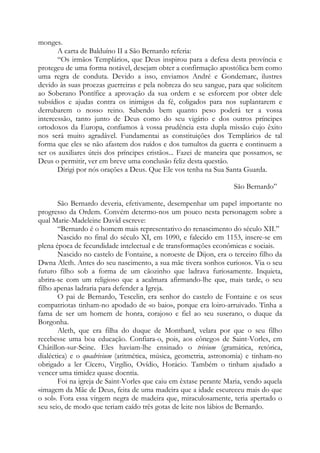 monges.
A carta de Balduíno II a São Bernardo referia:
“Os irmãos Templários, que Deus inspirou para a defesa desta província e
protegeu de uma forma notável, desejam obter a confirmação apostólica bem como
uma regra de conduta. Devido a isso, enviamos André e Gondemarc, ilustres
devido às suas proezas guerreiras e pela nobreza do seu sangue, para que solicitem
ao Soberano Pontífice a aprovação da sua ordem e se esforcem por obter dele
subsídios e ajudas contra os inimigos da fé, coligados para nos suplantarem e
derrubarem o nosso reino. Sabendo bem quanto peso poderá ter a vossa
intercessão, tanto junto de Deus como do seu vigário e dos outros príncipes
ortodoxos da Europa, confiamos à vossa prudência esta dupla missão cujo êxito
nos será muito agradável. Fundamentai as constituições dos Templários de tal
forma que eles se não afastem dos ruídos e dos tumultos da guerra e continuem a
ser os auxiliares úteis dos príncipes cristãos... Fazei de maneira que possamos, se
Deus o permitir, ver em breve uma conclusão feliz desta questão.
Dirigi por nós orações a Deus. Que Ele vos tenha na Sua Santa Guarda.
São Bernardo”
São Bernardo deveria, efetivamente, desempenhar um papel importante no
progresso da Ordem. Convém determo-nos um pouco nesta personagem sobre a
qual Marie-Madeleine David escreve:
“Bernardo é o homem mais representativo do renascimento do século XII.”
Nascido no final do século XI, em 1090, e falecido em 1153, insere-se em
plena época de fecundidade intelectual e de transformações econômicas e sociais.
Nascido no castelo de Fontaine, a noroeste de Dijon, era o terceiro filho da
Dwna Aleth. Antes do seu nascimento, a sua mãe tivera sonhos curiosos. Via o seu
futuro filho sob a forma de um cãozinho que ladrava furiosamente. Inquieta,
abrira-se com um religioso que a acalmara afirmando-lhe que, mais tarde, o seu
filho apenas ladraria para defender a Igreja.
O pai de Bernardo, Tescelin, era senhor do castelo de Fontaine e os seus
compatriotas tinham-no apodado de «o baio», porque era loiro-arruivado. Tinha a
fama de ser um homem de honra, corajoso e fiel ao seu suserano, o duque da
Borgonha.
Aleth, que era filha do duque de Montbard, velara por que o seu filho
recebesse uma boa educação. Confiara-o, pois, aos cônegos de Saint-Vorles, em
Châtillon-sur-Seine. Eles haviam-lhe ensinado o trivium (gramática, retórica,
dialéctica) e o quadrivium (aritmética, música, geometria, astronomia) e tinham-no
obrigado a ler Cícero, Virgílio, Ovídio, Horácio. Também o tinham ajudado a
vencer uma timidez quase doentia.
Foi na igreja de Saint-Vorles que caiu em êxtase perante Maria, vendo aquela
«imagem da Mãe de Deus, feita de uma madeira que a idade escureceu mais do que
o sol». Fora essa virgem negra de madeira que, miraculosamente, teria apertado o
seu seio, de modo que teriam caído três gotas de leite nos lábios de Bernardo.

 
