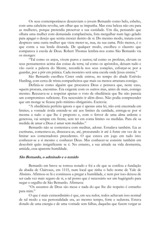 Os seus contemporâneos descreviam o jovem Bernardo como belo, esbelto,
com uma cabeleira revolta, um olhar que se impunha. Mas essa beleza não era para
as mulheres, porque pretendia preservar a sua castidade. Um dia, pensando que
olhara uma mulher com demasiada complacência, fora mergulhar num lago gelado
para apagar o desejo que sentia crescer dentro de si. Do mesmo modo, tratara com
desprezo uma outra mulher que viera meter-se, nua, na sua cama. Pelo menos, é o
que conta a sua lenda dourada. De qualquer modo, escolheu o claustro que
comparava à escola de Deus. Robert Thomas lembra-nos como São Bernardo via
os monges:
“Tal como os anjos, vivem puros e castos; tal como os profetas, elevam os
seus pensamentos acima das coisas da terra; tal como os apóstolos, deixam tudo e
vão ouvir a palavra do Mestre, recordá-la nos seus corações, esforçar-se por a
guardar, por a pôr em prática. Cada mosteiro será uma escola onde Jesus ensina.”
São Bernardo escolheu Cister onde entrou, no tempo do abade Estêvão
Harding, com cerca de trinta companheiros que mais ou menos arrastara consigo.
Definia-se como alguém que procurava Deus e pensava que, neste caso,
«quem procura, encontra». Era exigente com os outros mas, antes de mais, consigo
mesmo. Recusava-se a respeitar apenas o voto de obediência que lhe não parecia
um compromisso suficiente. Era necessário ir além disso. Não podia compreender
que um monge se ficasse pelo mínimo obrigatório. Escrevia:
“A obediência perfeita ignora o que é apenas uma lei, não está encerrada em
limites; a vontade ávida estende-se até aos limites da caridade, entrega-se por si
mesma a tudo o que lhe é proposto e, com o fervor de uma alma ardente e
generosa, vai sempre em frente, sem ter em conta limites ou medidas. Para ele «a
medida de amar a Deus é amar sem medida».”
Bernardo não se contentava com meditar, adorar. Estudava também. Lia as
escrituras, comentava-as, dissecava-as, até, procurando ir até à fonte em vez de se
limitar aos comentadores precedentes. O que estava em jogo em tudo isto:
conhecer-se a si mesmo e conhecer Deus. Mas conhecer-se consiste também em
descobrir quão insignificante se é. No entanto, a sua atitude na vida desmentiu,
amiúde, essa aparente humildade.

São Bernardo, o admirado e o temido
Bernardo em breve se tornou notado e foi a ele que se confiou a fundação
da abadia de Clairvaux, em 1115, num local que tinha o belo nome de Vale de
Absinto. Afirmou-se lá e continuou a pregar a humildade, e nem por isso deixou de
ser cada vez mais seguro de si, a tal ponto que é necessário ser um hagiógrafo para
negar o orgulho de São Bernardo. Afirmava:
“Os assuntos de Deus são meus e nada do que lhe diz respeito é estranho
para mim.”
O que é mais extraordinário é que, em seu redor, todos achavam isso normal
de tal modo a sua personalidade era, ao mesmo tempo, forte e sedutora. Estava
dotado de uma energia e de uma vontade sem falhas, daquelas que fazem vergar as

 
