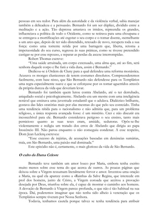 pessoas em seu redor. Para além da autoridade e da violência verbal, sabia manejar
também a delicadeza e a persuasão. Bernardo foi um ser dúplice, dividido entre a
meditação e a ação. Tão depressa arrastava os irmãos, repreendia os grandes,
influenciava a política de todo o Ocidente, como se retirava para uma choupana e
se entregava a mortificações até esgotar o seu corpo e o tornar doente, «semelhante
a um arco que, depois de ter sido distendido, retesado de novo, recupera toda a sua
força: como uma torrente retida por uma barragem que, liberta, retoma a
impetuosidade do seu curso, regressa às suas práticas, como se tivesse pretendido
castigar-se por esse repouso, e reparar as perdas da ascese interrompida».
Robert Thomas escreve:
“Uma saúde arruinada, um corpo extenuado, uma alma que, até ao fim, será
senhora daquele corpo e lhe fará a vida dura, assim é Bernardo.”
Dedicou-se à Ordem de Cluny para a qual defendeu uma reforma monástica.
Acusava os monges clunicenses de terem costumes dissolutos. Compreenderemos
facilmente, com base nisso, que São Bernardo não defendesse para os Templários
uma regra especialmente suave e que se esforçasse por os tornar aguerridos através
da própria dureza da vida que deveriam levar.
Bernardo foi também quem lutou contra Abelardo, até o ter derrubado,
aniquilado social e psicologicamente. Abelardo era um mestre com uma inteligência
notável que ensinava uma juventude estudantil que o adulava. Dialéctico brilhante,
gostava das lides oratórias mais por elas mesmas do que pelo seu conteúdo. Tinha
uma tendência nítida para o racionalismo e não admitia que, para um problema
religioso, a única resposta avançada fosse: é um mistério. Crer e não discutir era
inconcebível para ele. Bernardo considerava perigoso o seu ensino, tanto mais
pernicioso quanto as suas teses eram, amiúde, sedutoras. Opôs-se-lhe
violentamente e redigiu um tratado dos erros de Abelardo que dirigiu ao papa
Inocêncio III. Não parou enquanto o não conseguiu condenar. A esse respeito,
Dom Jean Leclerq escreveu:
“Esse excesso de injúrias, de acusações baseadas em denúncias sumárias,
traía, em São Bernardo, uma paixão mal dominada.”
Este episódio não é, certamente, o mais glorioso da vida de São Bernardo.

O culto da Dama Celeste
Bernardo teve também um amor louco por Maria, embora tenha escrito
muito menos sobre esse tema do que acerca de outros. As poucas páginas que
deixou sobre a Virgem ressumam literalmente fervor e amor. Inventou uma oração
a Maria, na qual ela aparece como a «Rainha» da Salve Regina, que intercede em
prol dos homens, junto de Cristo, a Virgem coroada que aceitou a provação
desejada por Deus, triunfou sobre ela, é capaz de mostrar o caminho aos homens.
A devoção de Bernardo à Virgem parece profunda, o que não é tão habitual na sua
época. Daí, poderemos imaginar que não tenha sido alheio à veneração que os
Templários sempre tiveram por Nossa Senhora.
Todavia, tenhamos cautela porque talvez se tenha tendência para atribuir

 