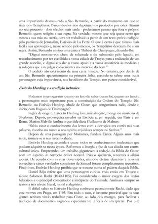 uma importância desmesurada a São Bernardo, a partir do momento em que se
trata dos Templários. Baseando-nos nos depoimentos prestados por estes últimos
no seu processo - dois séculos mais tarde - poderíamos pensar que fora o próprio
Bernardo quem redigira a sua regra. Na verdade, mesmo que seja quase certo que
meteu a sua mão na tarefa, deve ter trabalhado a partir de um texto prévio redigido
pelo patriarca de Jerusalém, Estêvão de La Ferté. O que é certo é que tornou mais
fácil a sua aprovação e, nesse sentido pelo menos, os Templários deveram-lhe a sua
regra. Assim, Bernardo enviou uma carta a Thibaut de Champagne, dizendo-lhe:
“Dignai mostrar-vos cheio de solicitude e de submissão pelo legado, em
reconhecimento por ter escolhido a vossa cidade de Troyes para a realização de um
grande concílio, e dignai-vos dar o vosso apoio e a vossa assistência às medidas e
resoluções que este julgar convenientes no interesse do bem.”
O pedido não está isento de uma certa firmeza. No entanto, por detrás de
um São Bernardo aparentemente na primeira linha, esconde-se talvez uma outra
personagem cuja importância, nos bastidores do Templo, nos parece considerável.

Estêvão Harding e a tradição hebraica
Podemos interrogar-nos quanto ao fato de saber quem foi, quanto ao fundo,
a personagem mais importante para a constituição da Ordem do Templo: São
Bernardo ou Estêvão Harding, abade de Cister, que congeminara tudo, desde o
início, com Hugues de Champagne?
Inglês de origem, Estêvão Harding fora, inicialmente, monge no mosteiro de
Sherbone. Depois, prosseguira estudos na Escócia e, em seguida, em Paris e em
Roma. Marion Melville lembra o que dele dizia Guillaume de Malmes:
“Sabia casar o conhecimento das letras com a devoção; era cortês nas suas
palavras, risonho no rosto: o seu espírito rejubilava sempre no Senhor.”
Depois de uma passagem por Molesmes, fundara Cister. Alguns anos mais
tarde, tornara-se o seu terceiro abade.
Estêvão Harding acumulara quase todos os conhecimentos intelectuais que
podiam adquirir-se nessa época. Reformou a liturgia e fez da sua abadia um centro
cultural único. Empreendeu um trabalho gigantesco: a redação da Bíblia de Cister,
com um espírito de correção crítica notável. Para o ajudarem, recorrera a sábios
judeus. De acordo com as suas observações, mandou efetuar duzentas e noventa
correções e cinco versículos completos de Samuel foram completamente reescritos.
Findo isso, Estêvão Harding proibiu que se tocasse numa só palavra daquela Bíblia.
Daniel Réju refere que uma personagem curiosa vivia então em Troyes: o
rabino Salomon Rachi (1040-1105). Foi considerado o maior exegeta dos textos
hebraicos e o principal comentador e intérprete do Talmude. Analisava sempre os
textos a três níveis: literal, moral e alegórico.
É difícil saber se Estêvão Harding conheceu pessoalmente Rachi, dado que
este morreu em Praga, em 1105. Em todo o caso, é bastante provável que os seus
genros tenham vindo trabalhar para Cister, ao lado dos monges, para facilitar a
tradução de documentos sagrados especialmente difíceis de interpretar. Por este

 