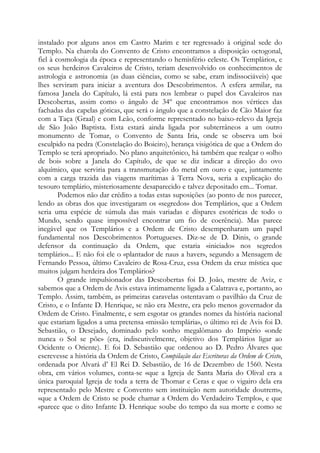 instalado por alguns anos em Castro Marim e ter regressado à original sede do
Templo. Na charola do Convento de Cristo encontramos a disposição octogonal,
fiel à cosmologia da época e representando o hemisfério celeste. Os Templários, e
os seus herdeiros Cavaleiros de Cristo, teriam desenvolvido os conhecimentos de
astrologia e astronomia (as duas ciências, como se sabe, eram indissociáveis) que
lhes serviram para iniciar a aventura dos Descobrimentos. A esfera armilar, na
famosa Janela do Capítulo, lá está para nos lembrar o papel dos Cavaleiros nas
Descobertas, assim como o ângulo de 34º que encontramos nos vértices das
fachadas das capelas góticas, que será o ângulo que a constelação de Cão Maior faz
com a Taça (Graal) e com Leão, conforme representado no baixo-relevo da Igreja
de São João Baptista. Esta estará ainda ligada por subterrâneos a um outro
monumento de Tomar, o Convento de Santa Iria, onde se observa um boi
esculpido na pedra (Constelação do Boieiro), herança visigótica de que a Ordem do
Templo se terá apropriado. No plano arquitetônico, há também que realçar o «olho
de boi» sobre a Janela do Capítulo, de que se diz indicar a direção do ovo
alquímico, que serviria para a transmutação do metal em ouro e que, juntamente
com a carga trazida das viagens marítimas à Terra Nova, seria a explicação do
tesouro templário, misteriosamente desaparecido e talvez depositado em... Tomar.
Podemos não dar crédito a todas estas suposições (ao ponto de nos parecer,
lendo as obras dos que investigaram os «segredos» dos Templários, que a Ordem
seria uma espécie de súmula das mais variadas e díspares esotéricas de todo o
Mundo, sendo quase impossível encontrar um fio de coerência). Mas parece
inegável que os Templários e a Ordem de Cristo desempenharam um papel
fundamental nos Descobrimentos Portugueses. Diz-se de D. Dinis, o grande
defensor da continuação da Ordem, que estaria «iniciado» nos segredos
templários... E não foi ele o «plantador de naus a haver», segundo a Mensagem de
Fernando Pessoa, último Cavaleiro de Rosa-Cruz, essa Ordem da cruz mística que
muitos julgam herdeira dos Templários?
O grande impulsionador das Descobertas foi D. João, mestre de Aviz, e
sabemos que a Ordem de Avis estava intimamente ligada a Calatrava e, portanto, ao
Templo. Assim, também, as primeiras caravelas ostentavam o pavilhão da Cruz de
Cristo, e o Infante D. Henrique, se não era Mestre, era pelo menos governador da
Ordem de Cristo. Finalmente, e sem esgotar os grandes nomes da história nacional
que estariam ligados a uma pretensa «missão templária», o último rei de Avis foi D.
Sebastião, o Desejado, dominado pelo sonho megalômano do Império «onde
nunca o Sol se põe» (era, indiscutivelmente, objetivo dos Templários ligar ao
Ocidente o Oriente). E foi D. Sebastião que ordenou ao D. Pedro Álvares que
escrevesse a história da Ordem de Cristo, Compilação das Escrituras da Ordem de Cristo,
ordenada por Alvará d’ El Rei D. Sebastião, de 16 de Dezembro de 1560. Nesta
obra, em vários volumes, conta-se «que a Igreja de Santa Maria do Olival era a
única paroquial Igreja de toda a terra de Thomar e Ceras e que o vigairo dela era
representado pelo Mestre e Convento sem instituição nem autoridade doutrem»,
«que a Ordem de Cristo se pode chamar a Ordem do Verdadeiro Templo», e que
«parece que o dito Infante D. Henrique soube do tempo da sua morte e como se

 