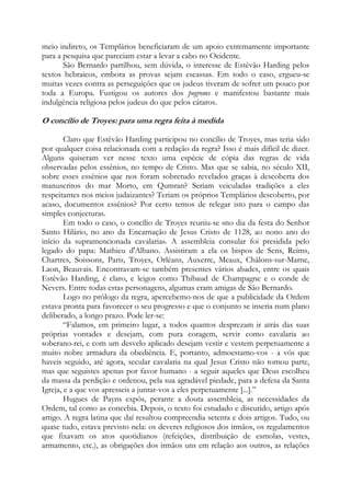 meio indireto, os Templários beneficiaram de um apoio extremamente importante
para a pesquisa que pareciam estar a levar a cabo no Ocidente.
São Bernardo partilhou, sem dúvida, o interesse de Estêvão Harding pelos
textos hebraicos, embora as provas sejam escassas. Em todo o caso, ergueu-se
muitas vezes contra as perseguições que os judeus tiveram de sofrer um pouco por
toda a Europa. Fustigou os autores dos pogroms e manifestou bastante mais
indulgência religiosa pelos judeus do que pelos cátaros.

O concílio de Troyes: para uma regra feita à medida
Claro que Estêvão Harding participou no concílio de Troyes, mas teria sido
por qualquer coisa relacionada com a redação da regra? Isso é mais difícil de dizer.
Alguns quiseram ver nesse texto uma espécie de cópia das regras de vida
observadas pelos essênios, no tempo de Cristo. Mas que se sabia, no século XII,
sobre esses essênios que nos foram sobretudo revelados graças à descoberta dos
manuscritos do mar Morto, em Qumran? Seriam veiculadas tradições a eles
respeitantes nos meios judaizantes? Teriam os próprios Templários descoberto, por
acaso, documentos essênios? Por certo temos de relegar isto para o campo das
simples conjecturas.
Em todo o caso, o concílio de Troyes reuniu-se «no dia da festa do Senhor
Santo Hilário, no ano da Encarnação de Jesus Cristo de 1128, ao nono ano do
início da supramencionada cavalaria». A assembleia consular foi presidida pelo
legado do papa: Mathieu d'Albano. Assistiram a ela os bispos de Sens, Reims,
Chartres, Soissons, Paris, Troyes, Orléans, Auxerre, Meaux, Châlons-sur-Marne,
Laon, Beauvais. Encontravam-se também presentes vários abades, entre os quais
Estêvão Harding, é claro, e leigos como Thibaud de Champagne e o conde de
Nevers. Entre todas estas personagens, algumas eram amigas de São Bernardo.
Logo no prólogo da regra, apercebemo-nos de que a publicidade da Ordem
estava pronta para favorecer o seu progresso e que o conjunto se inseria num plano
deliberado, a longo prazo. Pode ler-se:
“Falamos, em primeiro lugar, a todos quantos desprezam ir atrás das suas
próprias vontades e desejam, com pura coragem, servir como cavalaria ao
soberano-rei, e com um desvelo aplicado desejam vestir e vestem perpetuamente a
muito nobre armadura da obediência. E, portanto, admoestamo-vos - a vós que
haveis seguido, até agora, secular cavalaria na qual Jesus Cristo não tomou parte,
mas que seguistes apenas por favor humano - a seguir aqueles que Deus escolheu
da massa da perdição e ordenou, pela sua agradável piedade, para a defesa da Santa
Igreja, e a que vos apresseis a juntar-vos a eles perpetuamente [...].”
Hugues de Payns expôs, perante a douta assembleia, as necessidades da
Ordem, tal como as concebia. Depois, o texto foi estudado e discutido, artigo após
artigo. A regra latina que daí resultou compreendia setenta e dois artigos. Tudo, ou
quase tudo, estava previsto nela: os deveres religiosos dos irmãos, os regulamentos
que fixavam os atos quotidianos (refeições, distribuição de esmolas, vestes,
armamento, etc.), as obrigações dos irmãos uns em relação aos outros, as relações

 
