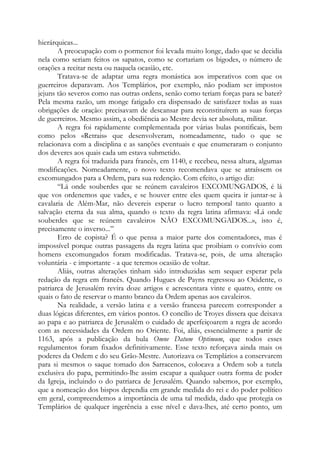 hierárquicas...
A preocupação com o pormenor foi levada muito longe, dado que se decidia
nela como seriam feitos os sapatos, como se cortariam os bigodes, o número de
orações a recitar nesta ou naquela ocasião, etc.
Tratava-se de adaptar uma regra monástica aos imperativos com que os
guerreiros deparavam. Aos Templários, por exemplo, não podiam ser impostos
jejuns tão severos como nas outras ordens, senão como teriam forças para se bater?
Pela mesma razão, um monge fatigado era dispensado de satisfazer todas as suas
obrigações de oração: precisavam de descansar para reconstituírem as suas forças
de guerreiros. Mesmo assim, a obediência ao Mestre devia ser absoluta, militar.
A regra foi rapidamente complementada por várias bulas pontificais, bem
como pelos «Retrais» que desenvolveram, nomeadamente, tudo o que se
relacionava com a disciplina e as sanções eventuais e que enumeraram o conjunto
dos deveres aos quais cada um estava submetido.
A regra foi traduzida para francês, em 1140, e recebeu, nessa altura, algumas
modificações. Nomeadamente, o novo texto recomendava que se atraíssem os
excomungados para a Ordem, para sua redenção. Com efeito, o artigo diz:
“Lá onde souberdes que se reúnem cavaleiros EXCOMUNGADOS, é lá
que vos ordenemos que vades, e se houver entre eles quem queira ir juntar-se à
cavalaria de Além-Mar, não devereis esperar o lucro temporal tanto quanto a
salvação eterna da sua alma, quando o texto da regra latina afirmava: «Lá onde
souberdes que se reúnem cavaleiros NÃO EXCOMUNGADOS...», isto é,
precisamente o inverso...”
Erro de copista? É o que pensa a maior parte dos comentadores, mas é
impossível porque outras passagens da regra latina que proibiam o convívio com
homens excomungados foram modificadas. Tratava-se, pois, de uma alteração
voluntária - e importante - a que teremos ocasião de voltar.
Aliás, outras alterações tinham sido introduzidas sem sequer esperar pela
redação da regra em francês. Quando Hugues de Payns regressou ao Ocidente, o
patriarca de Jerusalém revira doze artigos e acrescentara vinte e quatro, entre os
quais o fato de reservar o manto branco da Ordem apenas aos cavaleiros.
Na realidade, a versão latina e a versão francesa parecem corresponder a
duas lógicas diferentes, em vários pontos. O concílio de Troyes dissera que deixava
ao papa e ao patriarca de Jerusalém o cuidado de aperfeiçoarem a regra de acordo
com as necessidades da Ordem no Oriente. Foi, aliás, essencialmente a partir de
1163, após a publicação da bula Omne Datum Optimum, que todos esses
regulamentos foram fixados definitivamente. Esse texto reforçava ainda mais os
poderes da Ordem e do seu Grão-Mestre. Autorizava os Templários a conservarem
para si mesmos o saque tomado dos Sarracenos, colocava a Ordem sob a tutela
exclusiva do papa, permitindo-lhe assim escapar a qualquer outra forma de poder
da Igreja, incluindo o do patriarca de Jerusalém. Quando sabemos, por exemplo,
que a nomeação dos bispos dependia em grande medida do rei e do poder político
em geral, compreendemos a importância de uma tal medida, dado que protegia os
Templários de qualquer ingerência a esse nível e dava-lhes, até certo ponto, um

 