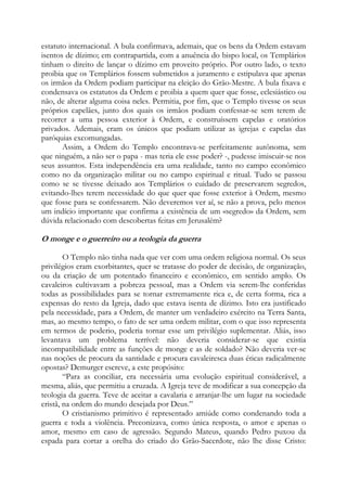 estatuto internacional. A bula confirmava, ademais, que os bens da Ordem estavam
isentos de dízimo; em contrapartida, com a anuência do bispo local, os Templários
tinham o direito de lançar o dízimo em proveito próprio. Por outro lado, o texto
proibia que os Templários fossem submetidos a juramento e estipulava que apenas
os irmãos da Ordem podiam participar na eleição do Grão-Mestre. A bula fixava e
condensava os estatutos da Ordem e proibia a quem quer que fosse, eclesiástico ou
não, de alterar alguma coisa neles. Permitia, por fim, que o Templo tivesse os seus
próprios capelães, junto dos quais os irmãos podiam confessar-se sem terem de
recorrer a uma pessoa exterior à Ordem, e construíssem capelas e oratórios
privados. Ademais, eram os únicos que podiam utilizar as igrejas e capelas das
paróquias excomungadas.
Assim, a Ordem do Templo encontrava-se perfeitamente autônoma, sem
que ninguém, a não ser o papa - mas teria ele esse poder? -, pudesse imiscuir-se nos
seus assuntos. Esta independência era uma realidade, tanto no campo econômico
como no da organização militar ou no campo espiritual e ritual. Tudo se passou
como se se tivesse deixado aos Templários o cuidado de preservarem segredos,
evitando-lhes terem necessidade do que quer que fosse exterior à Ordem, mesmo
que fosse para se confessarem. Não deveremos ver aí, se não a prova, pelo menos
um indício importante que confirma a existência de um «segredo» da Ordem, sem
dúvida relacionado com descobertas feitas em Jerusalém?

O monge e o guerreiro ou a teologia da guerra
O Templo não tinha nada que ver com uma ordem religiosa normal. Os seus
privilégios eram exorbitantes, quer se tratasse do poder de decisão, de organização,
ou da criação de um potentado financeiro e econômico, em sentido amplo. Os
cavaleiros cultivavam a pobreza pessoal, mas a Ordem via serem-lhe conferidas
todas as possibilidades para se tornar extremamente rica e, de certa forma, rica a
expensas do resto da Igreja, dado que estava isenta de dízimo. Isto era justificado
pela necessidade, para a Ordem, de manter um verdadeiro exército na Terra Santa,
mas, ao mesmo tempo, o fato de ser uma ordem militar, com o que isso representa
em termos de poderio, poderia tornar esse um privilégio suplementar. Aliás, isso
levantava um problema terrível: não deveria considerar-se que existia
incompatibilidade entre as funções de monge e as de soldado? Não deveria ver-se
nas noções de procura da santidade e procura cavaleiresca duas éticas radicalmente
opostas? Demurger escreve, a este propósito:
“Para as conciliar, era necessária uma evolução espiritual considerável, a
mesma, aliás, que permitiu a cruzada. A Igreja teve de modificar a sua concepção da
teologia da guerra. Teve de aceitar a cavalaria e arranjar-lhe um lugar na sociedade
cristã, na ordem do mundo desejada por Deus.”
O cristianismo primitivo é representado amiúde como condenando toda a
guerra e toda a violência. Preconizava, como única resposta, o amor e apenas o
amor, mesmo em caso de agressão. Segundo Mateus, quando Pedro puxou da
espada para cortar a orelha do criado do Grão-Sacerdote, não lhe disse Cristo:

 