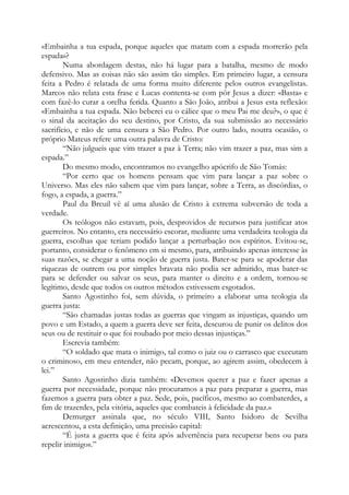 «Embainha a tua espada, porque aqueles que matam com a espada morrerão pela
espada»?
Numa abordagem destas, não há lugar para a batalha, mesmo de modo
defensivo. Mas as coisas não são assim tão simples. Em primeiro lugar, a censura
feita a Pedro é relatada de uma forma muito diferente pelos outros evangelistas.
Marcos não relata esta frase e Lucas contenta-se com pôr Jesus a dizer: «Basta» e
com fazê-lo curar a orelha ferida. Quanto a São João, atribui a Jesus esta reflexão:
«Embainha a tua espada. Não beberei eu o cálice que o meu Pai me deu?», o que é
o sinal da aceitação do seu destino, por Cristo, da sua submissão ao necessário
sacrifício, e não de uma censura a São Pedro. Por outro lado, noutra ocasião, o
próprio Mateus refere uma outra palavra de Cristo:
“Não julgueis que vim trazer a paz à Terra; não vim trazer a paz, mas sim a
espada.”
Do mesmo modo, encontramos no evangelho apócrifo de São Tomás:
“Por certo que os homens pensam que vim para lançar a paz sobre o
Universo. Mas eles não sabem que vim para lançar, sobre a Terra, as discórdias, o
fogo, a espada, a guerra.”
Paul du Breuil vê aí uma alusão de Cristo à extrema subversão de toda a
verdade.
Os teólogos não estavam, pois, desprovidos de recursos para justificar atos
guerreiros. No entanto, era necessário escorar, mediante uma verdadeira teologia da
guerra, escolhas que teriam podido lançar a perturbação nos espíritos. Evitou-se,
portanto, considerar o fenômeno em si mesmo, para, atribuindo apenas interesse às
suas razões, se chegar a uma noção de guerra justa. Bater-se para se apoderar das
riquezas de outrem ou por simples bravata não podia ser admitido, mas bater-se
para se defender ou salvar os seus, para manter o direito e a ordem, tornou-se
legítimo, desde que todos os outros métodos estivessem esgotados.
Santo Agostinho foi, sem dúvida, o primeiro a elaborar uma teologia da
guerra justa:
“São chamadas justas todas as guerras que vingam as injustiças, quando um
povo e um Estado, a quem a guerra deve ser feita, descurou de punir os delitos dos
seus ou de restituir o que foi roubado por meio dessas injustiças.”
Escrevia também:
“O soldado que mata o inimigo, tal como o juiz ou o carrasco que executam
o criminoso, em meu entender, não pecam, porque, ao agirem assim, obedecem à
lei.”
Santo Agostinho dizia também: «Devemos querer a paz e fazer apenas a
guerra por necessidade, porque não procuramos a paz para preparar a guerra, mas
fazemos a guerra para obter a paz. Sede, pois, pacíficos, mesmo ao combaterdes, a
fim de trazerdes, pela vitória, aqueles que combateis à felicidade da paz.»
Demurger assinala que, no século VIII, Santo Isidoro de Sevilha
acrescentou, a esta definição, uma precisão capital:
“É justa a guerra que é feita após advertência para recuperar bens ou para
repelir inimigos.”

 