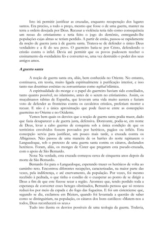 Isto irá permitir justificar as cruzadas, enquanto recuperação dos lugares
santos. Era preciso, a todo o preço, mesmo que fosse o de uma guerra, manter na
terra a ordem desejada por Deus. Recusar a violência teria tido como consequência
um recuo do cristianismo e teria feito o jogo do demônio, entregando-lhe
populações cujas almas se teriam perdido. A partir de então, passou-se rapidamente
da noção de guerra justa à de guerra santa. Tratava-se de defender o único Deus
verdadeiro e a fé do seu povo. O guerreiro batia-se por Cristo, defendendo o
cristão contra o infiel. Devia até permitir que os povos pudessem receber o
ensinamento da «verdadeira fé» e converter-se, uma vez destruído o poder dos seus
antigos amos.

A guerra santa
A noção de guerra santa era, aliás, bem conhecida no Oriente. No entanto,
continuava, em teoria, muito ligada espiritualmente à purificação interior, e isso
tanto nas doutrinas essênias ou zoroastrianas como najihad islâmica.
A espiritualidade do monge e o papel do guerreiro haviam sido conciliados,
tanto quanto possível, no islamismo, antes de o serem no cristianismo. Assim, os
muçulmanos rabitas de Espanha, que levavam uma vida muito austera e faziam
voto de defender as fronteiras contra os cavaleiros cristãos, preferiam morrer a
recuar. E não é a única aproximação que pode fazer-se entre as concepções
guerreiras no Oriente e no Ocidente.
Vemos bem quais os desvios que a noção de guerra santa podia trazer, dado
que fazia desaparecer a de guerra justa, defensiva. Doravante, podia-se, em nome
de Deus, levar a cabo guerras de conquista sob a única condição de que os
territórios envolvidos fossem povoados por heréticos, pagãos ou infiéis. Esta
concepção serviu para justificar, um pouco mais tarde, a cruzada contra os
Albigenses. Não passou de uma maneira de os barões do norte rapinarem o
Languedoque, sob o pretexto de uma guerra santa contra os cátaros, declarados
heréticos. Foram, aliás, os monges de Cister que pregaram esta pseudo-cruzada,
com o apoio de São Bernardo.
Nota: Na verdade, esta cruzada começou cerca de cinquenta anos depois da
morte de São Bernardo.
Bernardo foi para o Languedoque, esperando trazer os heréticos de volta ao
caminho reto. Encontrou diferentes recepções, caracterizadas, na maior parte das
vezes, pela indiferença, e até enervamento, da população. Por vezes, foi mesmo
recebido à pedrada, o que tinha o condão de o exasperar ao ponto de se dirigir a
Deus a fim de que este fizesse secar a região. Acontece que, tendo perdido toda a
esperança de converter esses hereges obstinados, Bernardo pensou que só restava
reduzi-los por meio da espada e do fogo das fogueiras. E foi um cisterciense que,
segundo se diz, exclamou em Béziers, quando foi levantada a questão de saber
como se distinguiriam, na população, os cátaros dos bons católicos: «Matem-nos a
todos, Deus reconhecerá os seus.»
Tudo isto ilustra os desvios possíveis de uma teologia da guerra. Todavia,

 