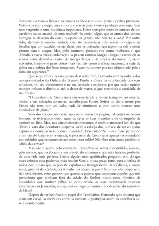 incrustais os vossos freios e os vossos estribos com ouro, prata e pedras preciosas.
Vestis-vos com pompa para a morte e correis para a vossa perdição com uma fúria
sem vergonha e uma insolência impudente. Esses ouropéis serão os arneses de um
cavaleiro ou os atavios de uma mulher? Ou então julgais que as armas dos vossos
inimigos se desviam do ouro, pouparão as gemas, não furarão a seda? Por outro
lado, demonstraram-nos amiúde que são necessárias três coisas principais na
batalha: que um cavaleiro esteja alerta para se defender, seja rápido na sela e esteja
pronto para o ataque. Mas, pelo contrário, penteais-vos como mulheres, o que
dificulta a vossa visão; embaraçais os pés em camisas longas e largas e escondeis as
vossas mãos delicadas dentro de mangas largas e de amplas aberturas. E, assim
ataviados, bateis-vos pelas coisas mais vãs, tais como a cólera irracional, a sede de
glória ou a cobiça dos bens temporais. Matar ou morrer por tais objetos não põe a
alma em segurança.”
Que requisitório! A esta guerra de rendas, fútil, Bernardo contrapunha a dos
monges-soldados da Ordem do Templo. Punha a tônica na simplicidade dos seus
costumes, no seu desinteresse e na sua caridade e explicava por que razão aqueles
monges tinham o direito e, até, o dever de matar, o que constituía a santidade da
sua missão:
“O cavaleiro de Cristo mata em consciência e morre tranquilo: ao morrer,
obtém a sua salvação; ao matar, trabalha para Cristo. Sofrer ou dar a morte por
Cristo não tem, por um lado, nada de criminoso e, por outro, merece uma
imensidade de glória.”
Sem dúvida que não seria necessário matar os pagãos, tal como os outros
homens, se tivéssemos outro meio de deter as suas invasões e de os impedir de
oprimir os fiéis. Mas, nas circunstâncias presentes, é melhor massacrá-los do que
deixar a vara dos pecadores suspensa sobre a cabeça dos justos e deixar os justos
expostos a cometerem também a iniquidade. Pois então? Se nunca fosse permitido
a um cristão bater com a espada, o precursor de Cristo teria apenas recomendado
aos soldados que se contentassem com o seu soldo? Não lhes teria antes proibido o
ofício das armas?
Mas não é assim, pelo contrário. Empunhar as armas é permitido, àqueles,
pelo menos, que receberam a sua missão do altíssimo e que não fizeram profissão
de uma vida mais perfeita. Existe alguém mais qualificado, pergunto-vos, do que
esses cristãos cuja poderosa mão sustém Sion, a nossa praça-forte, para a defesa de
todos nós, e para que, depois de expulsos os transgressores da lei divina, a nação
santa, guardiã da verdade, a ela tenha um acesso seguro? Sim, que eles dispersem,
têm esse direito, esses gentios que querem a guerra; que suprimam aqueles que nos
perturbam; que ponham fora da cidade do Senhor todos esses obreiros de
iniquidades que sonham pilhar ao povo cristão as suas inestimáveis riquezas
encerradas em Jerusalém, conspurcar os Lugares Santos e apoderar-se do santuário
de Deus!
Depois de ter justificado o papel dos Templários, Bernardo quis mostrar que
eram um escol, os melhores entre os homens, e participar assim na excelência do
seu recrutamento:

 