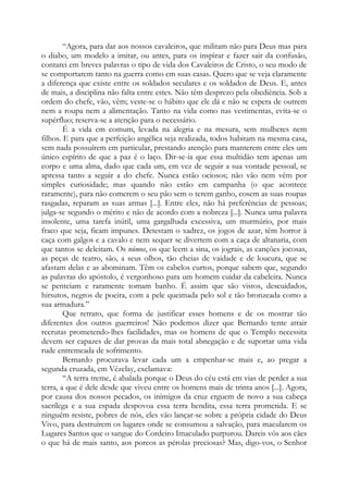 “Agora, para dar aos nossos cavaleiros, que militam não para Deus mas para
o diabo, um modelo a imitar, ou antes, para os inspirar e fazer sair da confusão,
contarei em breves palavras o tipo de vida dos Cavaleiros de Cristo, o seu modo de
se comportarem tanto na guerra como em suas casas. Quero que se veja claramente
a diferença que existe entre os soldados seculares e os soldados de Deus. E, antes
de mais, a disciplina não falta entre estes. Não têm desprezo pela obediência. Sob a
ordem do chefe, vão, vêm; veste-se o hábito que ele dá e não se espera de outrem
nem a roupa nem a alimentação. Tanto na vida como nas vestimentas, evita-se o
supérfluo; reserva-se a atenção para o necessário.
É a vida em comum, levada na alegria e na mesura, sem mulheres nem
filhos. E para que a perfeição angélica seja realizada, todos habitam na mesma casa,
sem nada possuírem em particular, prestando atenção para manterem entre eles um
único espírito de que a paz é o laço. Dir-se-ia que essa multidão tem apenas um
corpo e uma alma, dado que cada um, em vez de seguir a sua vontade pessoal, se
apressa tanto a seguir a do chefe. Nunca estão ociosos; não vão nem vêm por
simples curiosidade; mas quando não estão em campanha (o que acontece
raramente), para não comerem o seu pão sem o terem ganho, cosem as suas roupas
rasgadas, reparam as suas armas [...]. Entre eles, não há preferências de pessoas;
julga-se segundo o mérito e não de acordo com a nobreza [...]. Nunca uma palavra
insolente, uma tarefa inútil, uma gargalhada excessiva, um murmúrio, por mais
fraco que seja, ficam impunes. Detestam o xadrez, os jogos de azar, têm horror à
caça com galgos e a cavalo e nem sequer se divertem com a caça de altanaria, com
que tantos se deleitam. Os númos, os que leem a sina, os jograis, as canções jocosas,
as peças de teatro, são, a seus olhos, tão cheias de vaidade e de loucura, que se
afastam delas e as abominam. Têm os cabelos curtos, porque sabem que, segundo
as palavras do apóstolo, é vergonhoso para um homem cuidar da cabeleira. Nunca
se penteiam e raramente tomam banho. É assim que são vistos, descuidados,
hirsutos, negros de poeira, com a pele queimada pelo sol e tão bronzeada como a
sua armadura.”
Que retrato, que forma de justificar esses homens e de os mostrar tão
diferentes dos outros guerreiros! Não podemos dizer que Bernardo tente atrair
recrutas prometendo-lhes facilidades, mas os homens de que o Templo necessita
devem ser capazes de dar provas da mais total abnegação e de suportar uma vida
rude entremeada de sofrimento.
Bernardo procurava levar cada um a empenhar-se mais e, ao pregar a
segunda cruzada, em Vézelay, exclamava:
“A terra treme, é abalada porque o Deus do céu está em vias de perder a sua
terra, a que é dele desde que viveu entre os homens mais de trinta anos [...]. Agora,
por causa dos nossos pecados, os inimigos da cruz erguem de novo a sua cabeça
sacrílega e a sua espada despovoa essa terra bendita, essa terra prometida. E se
ninguém resiste, pobres de nós, eles vão lançar-se sobre a própria cidade do Deus
Vivo, para destruírem os lugares onde se consumou a salvação, para macularem os
Lugares Santos que o sangue do Cordeiro Imaculado purpurou. Dareis vós aos cães
o que há de mais santo, aos porcos as pérolas preciosas? Mas, digo-vos, o Senhor

 
