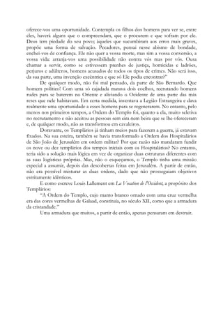 oferece-vos uma oportunidade. Contempla os filhos dos homens para ver se, entre
eles, haverá alguns que o compreendam, que o procurem e que sofram por ele.
Deus tem piedade do seu povo; àqueles que sucumbiram aos erros mais graves,
propõe uma forma de salvação. Pecadores, pensai nesse abismo de bondade,
enchei-vos de confiança. Ele não quer a vossa morte, mas sim a vossa conversão, a
vossa vida: arranja-vos uma possibilidade não contra vós mas por vós. Ousa
chamar a servir, como se estivessem prenhes de justiça, homicidas e ladrões,
perjuros e adúlteros, homens acusados de todos os tipos de crimes. Não será isso,
da sua parte, uma invenção excêntrica e que só Ele podia encontrar?”
De qualquer modo, não foi mal pensado, da parte de São Bernardo. Que
homem político! Com uma só cajadada matava dois coelhos, recrutando homens
rudes para se baterem no Oriente e aliviando o Ocidente de uma parte das más
reses que nele habitavam. Em certa medida, inventava a Legião Estrangeira e dava
realmente uma oportunidade a esses homens para se regenerarem. No entanto, pelo
menos nos primeiros tempos, a Ordem do Templo foi, quanto a ela, muito seletiva
no recrutamento e não aceitou as pessoas sem eira nem beira que se lhe ofereceram
e, de qualquer modo, não as transformou em cavaleiros.
Doravante, os Templários já tinham meios para fazerem a guerra, já estavam
fixados. Na sua esteira, também se havia transformado a Ordem dos Hospitalários
de São João de Jerusalém em ordem militar? Por que razão não mandaram fundir
os nove ou dez templários dos tempos iniciais com os Hospitalários? No entanto,
teria sido a solução mais lógica em vez de organizar duas estruturas diferentes com
as suas logísticas próprias. Mas, não o esqueçamos, o Templo tinha uma missão
especial a assumir, depois das descobertas feitas em Jerusalém. A partir de então,
não era possível misturar as duas ordens, dado que não prosseguiam objetivos
estritamente idênticos.
E como escreve Louis Lallement em La Vocation de l'Occident, a propósito dos
Templários:
“A Ordem do Templo, cujo manto branco ornado com uma cruz vermelha
era das cores vermelhas de Galaad, constituía, no século XII, como que a armadura
da cristandade.”
Uma armadura que muitos, a partir de então, apenas pensaram em destruir.

 